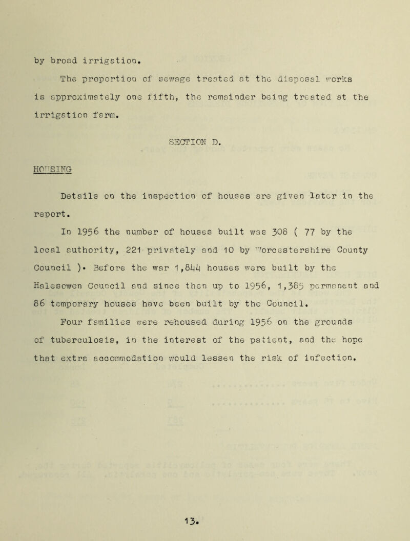 by broad irrigation. The proportion of sewage treated at the disposal works is approximately one fifth, the remainder being treated at the irrigation farm. SECTION D. HOUSING Details on the inspection of houses ore given later in the report. In 1956 the number of houses built was 308 ( 77 by the local authority, 221 privately and 10 by Worcestershire County Council )• Before the war 1,81(1] houses were built by the Halesowen Council and since then up to 1958, 1,385 permanent and 86 temporary houses have been built by the Council. Four families were rehoused during 1956 on the grounds of tuberculosis, in the interest of the patient, and the hope that extra accommodation would lessen the risk of infection.