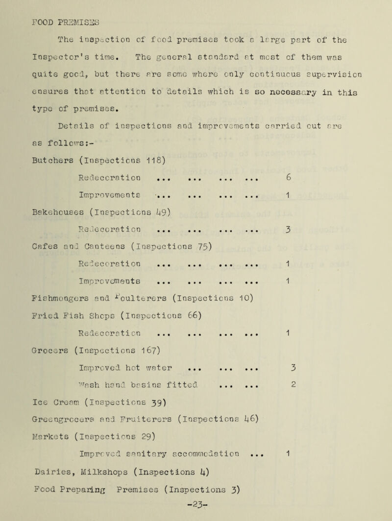 FOOD PREMISES The inspection of' food premises took a large part of the Inspector’s time. The general standard, at most of them was quite good, but there are some where only continuous supervision ensures that attention to details which is so necessary in this type of premises. Details of inspections and improvements carried cut ore as follows:- • • • • • • • • • • • • Butchers (inspections 118) Redeccration Improvements Bakehouses (inspections 49) Redeccration Cafes and Canteens (inspections 75) Redeccration Improvements Fishmongers and Poulterers (inspections 10) Fried Fish Shops (inspections 66) Redeccration ... ... ... ... Grocers (inspections 167) Improved hot water ... wash hand, basins fitted Ice Cream (inspections 39) Greengrocers and Fruiterers (inspections I46) Markets (inspections 29) 6 1 3 2 Improved sanitary accommodation ... 1 Dairies, Milkshops (inspections 4) Food Preparing Premises (inspections 3) -23-