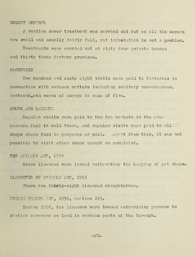 RODENT CONTROL A routine sewer treatment was carried out but as all the sewers are small and usually fairly full, rat infestation is not a problem. Treatments were carried out at sixty four private houses and thirty three factory premises. FACTORIES Two hundred and sixty eight visits were paid to factories in connection with various matters including sanitary conveniences, canteens,and means of escape in case of fire. SHOPS AND MARKETS Regular visits were paid to the two markets in the area because food is sold there, and regular visits were paid to all shops where food is prepared or sold. Apart from this, it was not possible to visit other shops except on complaint. PET ANIMALS ACT, 1951 Seven licences were issued authorising the keeping of pet shops. SLAUGHTER OF ANIMALS ACT, 1953 There are thirty-eight licensed slaughtermen. PUBLIC HEALTH ACT, 1936, Section 269. During 1956, ten licences were issued authorising persons to station caravans on land in various parts of the Borough. -27-