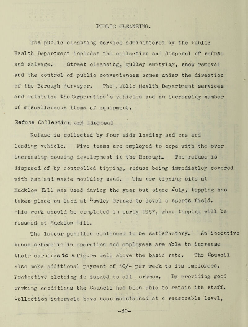 PUBLIC CLEANSIMG The public cleansing service administered by the Public Health Department includes the collection and disposal of refuse and salvage. Street cleansing, gulley emptying, snow removal and the control of public conveniences comes under the direction of the Borough Surveyor. The . ublic Health Department services and maintains the Corporation’s vehicles and an increasing number of miscellaneous items of equipment. Refuse Collection and Disposal Refuse is collected by four side loading and one end leading vehicle. Five teams are employed to cope with the ever increasing housing development in the Borough. The refuse is disposed of by controlled tipping, refuse being immediatley covered with ash and waste moulding sand. The new taping site at Mucklow Hull was used during the year but since July, tipping has taken place on land at nowley Grange to level a sicorts field. i'his work should be completed in early 1957> when tipping will be resumed at Mucklow ^ill. The labour position continued to be satisfactory. An incentive bonus scheme is in operation and employees are able to increase their earnings to a figure well above the basic rate. The Council also make additional payment of 10/- per week to its employees. Protective clothing is issued to all . orkmen. By providing good working conditions the Council has been able to retain its staff. Collection intervals have been maintained at a reasonable level, -30-