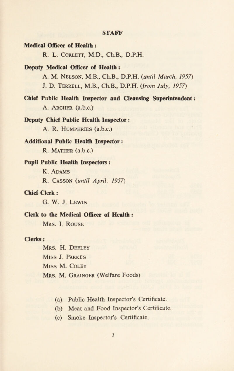 STAFF Medical Officer of Health : R. L. Corlett, M.D., Ch.B., D.P.H. Deputy Medical Officer of Health; A. M. Nelson, M.B., Ch.B., D.P.H. (until March, 1957) J. D. Terrell, M.B., Ch.B., D.P.H. (from July, 1957) Chief Public Health Inspector and Cleansing Superintendent; A. Archer (a.b.c.)1 Deputy Chief Public Health Inspector : A. R. Humphries (a.b.c.) Additional Public Health Inspector: R. Mather (a.b.c.) Pupil Public Health Inspectors: K. Adams R. Casson (until April 1957') Chief Clerk: G. W. J. Lewis Clerk to the Medical Officer of Health: Mrs. I. Rouse Clerks: Mrs. H. Deeley Miss J. Parkes Miss M. Coley Mrs. M. Grainger (Welfare Foods) (a) Public Health Inspector's Certificate. (b) Meat and Food Inspector’s Certificate. (c) Smoke Inspector’s Certificate.