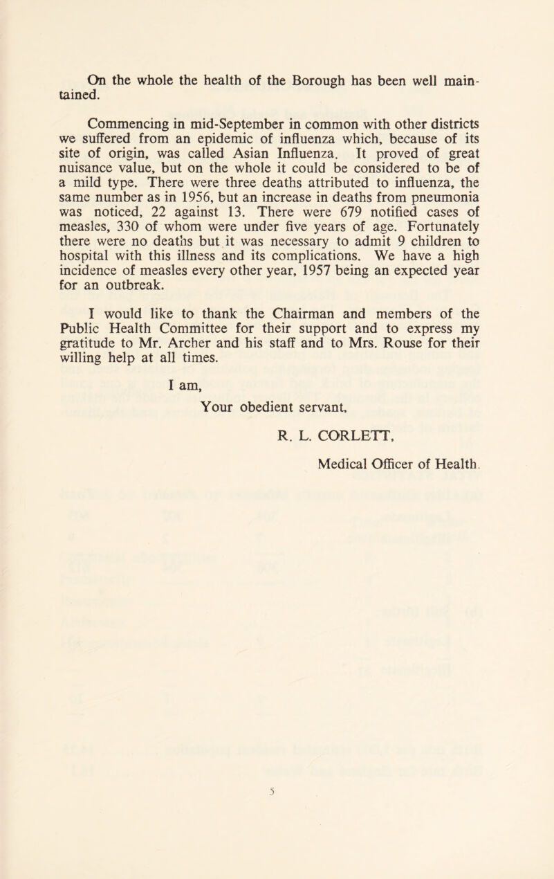 On the whole the health of the Borough has been well main- tained. Commencing in mid-September in common with other districts we suffered from an epidemic of influenza which, because of its site of origin, was called Asian Influenza. It proved of great nuisance value, but on the whole it could be considered to be of a mild type. There were three deaths attributed to influenza, the same number as in 1956, but an increase in deaths from pneumonia was noticed, 22 against 13. There were 679 notified cases of measles, 330 of whom were under five years of age. Fortunately there were no deaths but it was necessary to admit 9 children to hospital with this illness and its complications. We have a high incidence of measles every other year, 1957 being an expected year for an outbreak. I would like to thank the Chairman and members of the Public Health Committee for their support and to express my gratitude to Mr. Archer and his staff and to Mrs. Rouse for their willing help at all times. I am, Your obedient servant, R. L. CORLETT Medical Officer of Health.