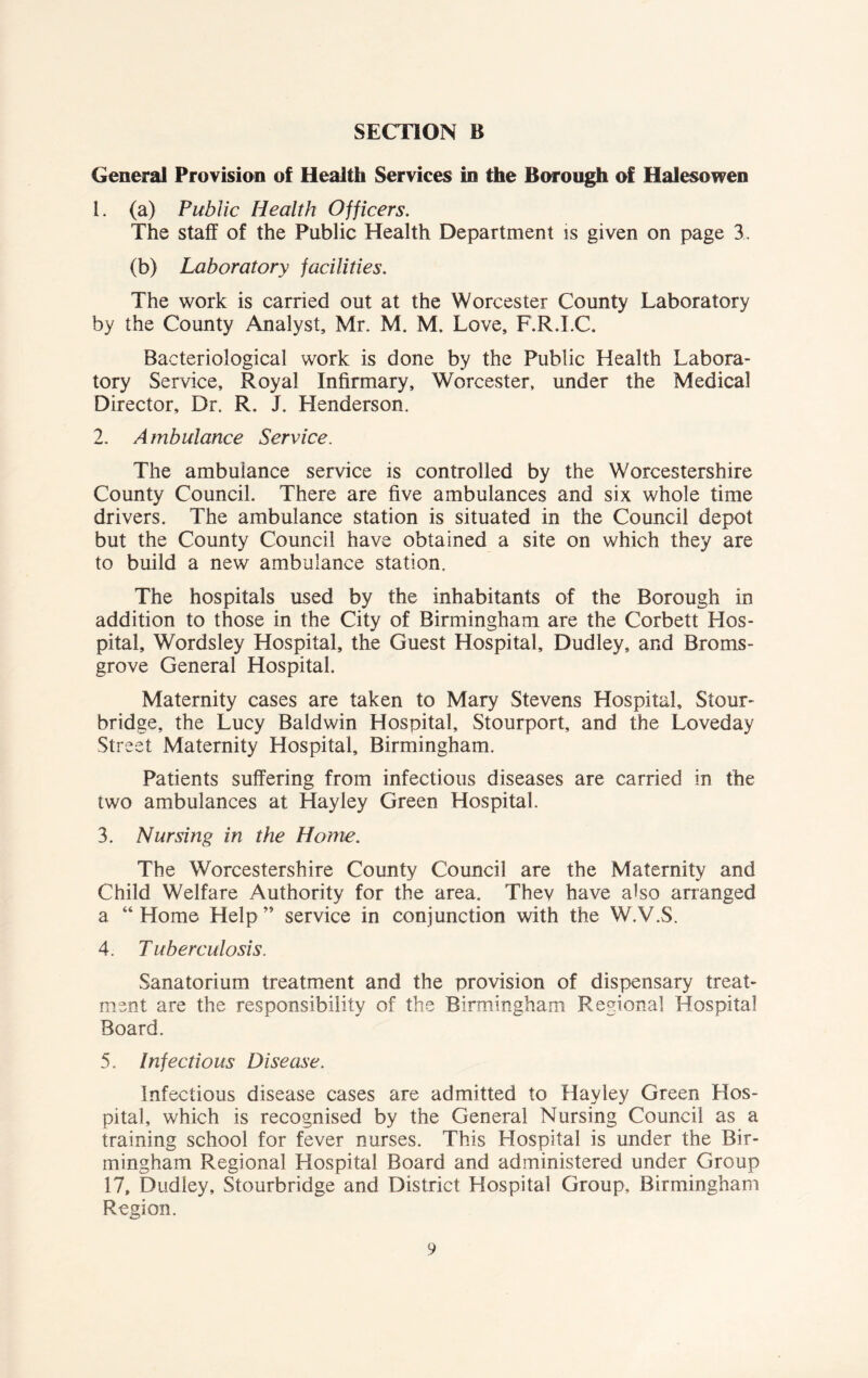 General Provision of Health Services in the Borough of Halesowen 1. (a) Public Health Officers. The staff of the Public Health Department is given on page 3. (b) Laboratory facilities. The work is carried out at the Worcester County Laboratory by the County Analyst, Mr. M. M. Love, F.R.I.C. Bacteriological work is done by the Public Health Labora- tory Service, Royal Infirmary, Worcester, under the Medical Director, Dr. R. J. Henderson, 2. Ambulance Service. The ambulance service is controlled by the Worcestershire County Council. There are five ambulances and six whole time drivers. The ambulance station is situated in the Council depot but the County Council have obtained a site on which they are to build a new ambulance station. The hospitals used by the inhabitants of the Borough in addition to those in the City of Birmingham are the Corbett Hos- pital, Wordsley Hospital, the Guest Hospital, Dudley, and Broms- grove General Hospital. Maternity cases are taken to Mary Stevens Hospital, Stour- bridge, the Lucy Baldwin Hospital, Stourport, and the Loveday Street Maternity Hospital, Birmingham. Patients suffering from infectious diseases are carried in the two ambulances at Hayley Green Hospital. 3. Nursing in the Home. The Worcestershire County Council are the Maternity and Child Welfare Authority for the area. Thev have also arranged a “Home Help” service in conjunction with the W.V.S. 4. Tuberculosis. Sanatorium treatment and the provision of dispensary treat- ment are the responsibility of the Birmingham Regional Hospital Board. 5. Infectious Disease. Infectious disease cases are admitted to Hayley Green Hos- pital, which is recognised by the General Nursing Council as a training school for fever nurses. This Hospital is under the Bir- mingham Regional Hospital Board and administered under Group 17, Dudley, Stourbridge and District Hospital Group, Birmingham Region.