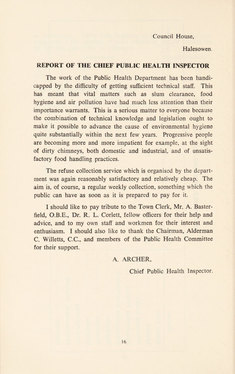 Council House, Halesowen. REPORT OF THE CHIEF PUBLIC HEALTH INSPECTOR The work of the Public Health Department has been handi- capped by the difficulty of getting sufficient technical staff. This has meant that vital matters such as slum clearance, food hygiene and air pollution have had much less attention than their importance warrants. This is a serious matter to everyone because the combination of technical knowledge and legislation ought to make it possible to advance the cause of environmental hygiene quite substantially within the next few years. Progressive people are becoming more and more impatient for example, at the sight of dirty chimneys, both domestic and industrial, and of unsatis- factory food handling practices. The refuse collection service which is organised by the depart- ment was again reasonably satisfactory and relatively cheap. The aim is, of course, a regular weekly collection, something which the public can have as soon as it is prepared to pay for it. I should like to pay tribute to the Town Clerk, Mr. A. Baster- field, O.B.E., Dr. R. L. Corlett, fellow officers for their help and advice, and to my own staff and workmen for their interest and enthusiasm. I should also like to thank the Chairman, Alderman C. Willetts, C.C., and members of the Public Health Committee for their support. A. ARCHER, Chief Public Health Inspector.