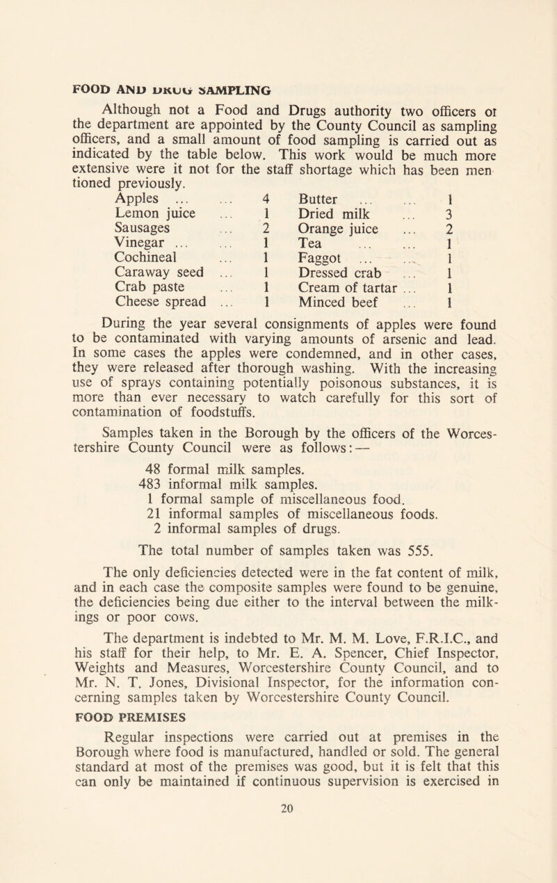 FOOD AND DKtiii SAMPLING Although not a Food and Drugs authority two officers ot the department are appointed by the County Council as sampling officers, and a small amount of food sampling is carried out as indicated by the table below. This work would be much more extensive were it not for the staff tioned previously. shortage which has been men Apples 4 Butter 1 Lemon juice 1 Dried milk 3 Sausages 2 Orange juice 2 Vinegar 1 Tea 1 Cochineal 1 Faggot 1 Caraway seed ... 1 Dressed crab 1 Crab paste I Cream of tartar ... 1 Cheese spread ... ! Minced beef 1 During the year several consignments of apples were found to be contaminated with varying amounts of arsenic and lead. In some cases the apples were condemned, and in other cases, they were released after thorough washing. With the increasing use of sprays containing potentially poisonous substances, it is more than ever necessary to watch carefully for this sort of contamination of foodstuffs. Samples taken in the Borough by the officers of the Worces- tershire County Council were as follows: — 48 formal milk samples. 483 informal milk samples. 1 formal sample of miscellaneous food. 21 informal samples of miscellaneous foods, 2 informal samples of drugs. The total number of samples taken was 555. The only deficiencies detected were in the fat content of milk, and in each case the composite samples were found to be genuine, the deficiencies being due either to the interval between the milk- ings or poor cows. The department is indebted to Mr. M. M. Love, F.R.I.C., and his staff for their help, to Mr. E. A. Spencer, Chief Inspector, Weights and Measures, Worcestershire County Council, and to Mr. N. T. Jones, Divisional Inspector, for the information con- cerning samples taken by Worcestershire County Council. FOOD PREMISES Regular inspections were carried out at premises in the Borough where food is manufactured, handled or sold. The general standard at most of the premises was good, but it is felt that this can only be maintained if continuous supervision is exercised in