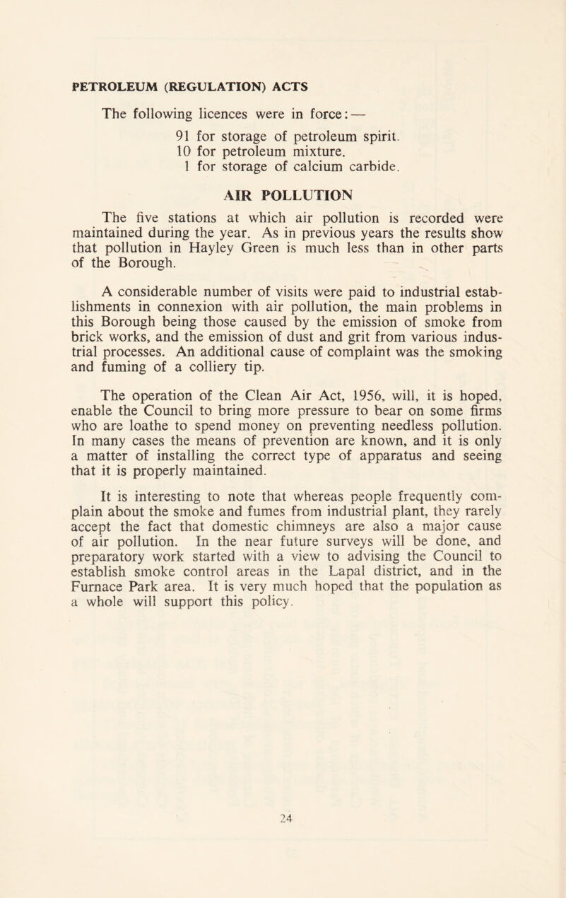 PETROLEUM (REGULATION) ACTS The following licences were in force: — 91 for storage of petroleum spirit. 10 for petroleum mixture. 1 for storage of calcium carbide. AIR POLLUTION The five stations at which air pollution is recorded were maintained during the year. As in previous years the results show that pollution in Hayley Green is much less than in other parts of the Borough. A considerable number of visits were paid to industrial estab- lishments in connexion with air pollution, the main problems in this Borough being those caused by the emission of smoke from brick works, and the emission of dust and grit from various indus- trial processes. An additional cause of complaint was the smoking and fuming of a colliery tip. The operation of the Clean Air Act, 1956, will, it is hoped, enable the Council to bring more pressure to bear on some firms who are loathe to spend money on preventing needless pollution, in many cases the means of prevention are known, and it is only a matter of installing the correct type of apparatus and seeing that it is properly maintained. It is interesting to note that whereas people frequently com- plain about the smoke and fumes from industrial plant, they rarely accept the fact that domestic chimneys are also a major cause of air pollution. In the near future surveys will be done, and preparatory work started with a view to advising the Council to establish smoke control areas in the Lapal district, and in the Furnace Park area. It is very much hoped that the population as a whole will support this policy.