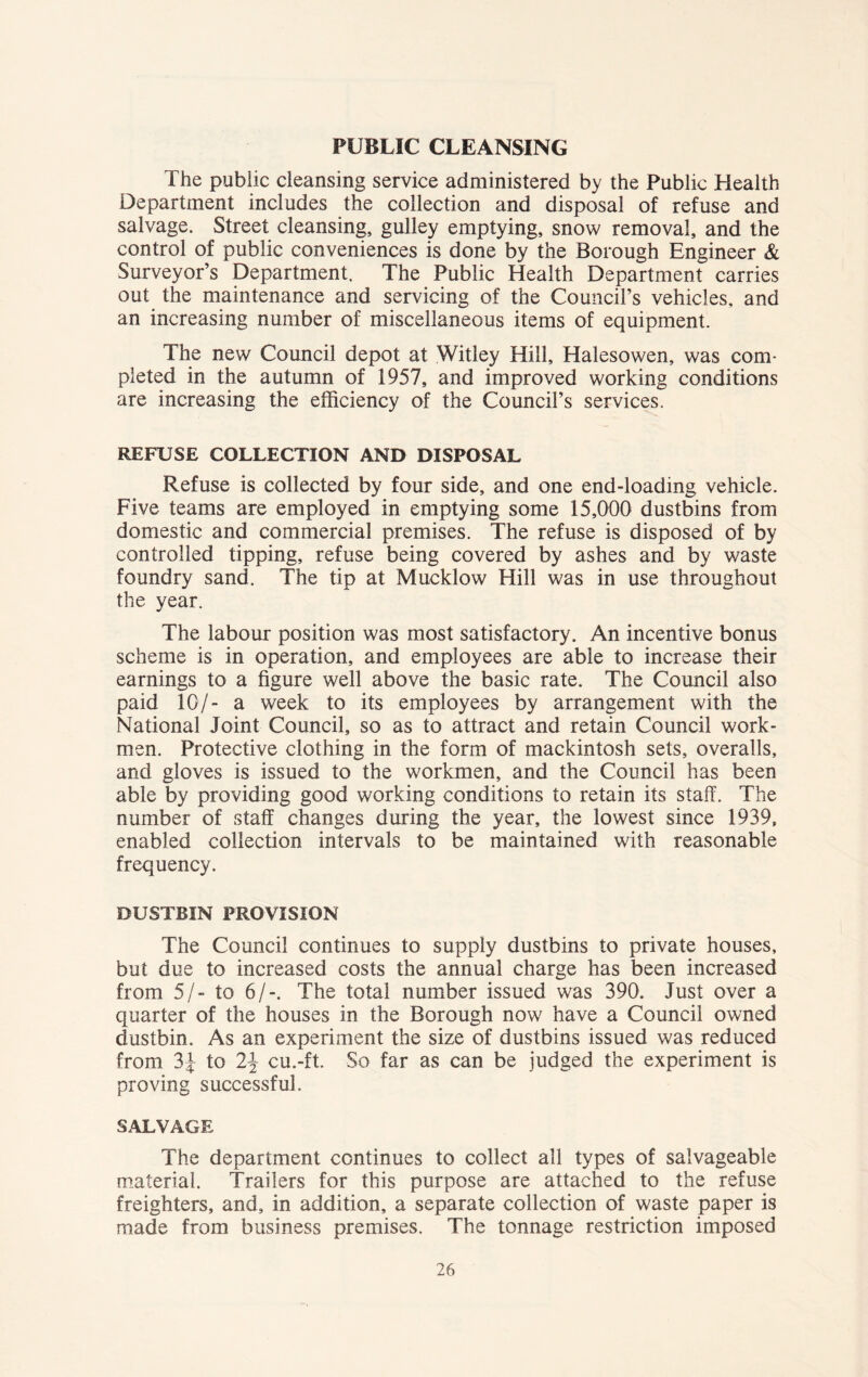 PUBLIC CLEANSING The public cleansing service administered by the Public Health Department includes the collection and disposal of refuse and salvage. Street cleansing, gulley emptying, snow removal, and the control of public conveniences is done by the Borough Engineer & Surveyor’s Department. The Public Health Department carries out the maintenance and servicing of the Council’s vehicles, and an increasing number of miscellaneous items of equipment. The new Council depot at Witley Hill, Halesowen, was com- pleted in the autumn of 1957, and improved working conditions are increasing the efficiency of the Council’s services. REFUSE COLLECTION AND DISPOSAL Refuse is collected by four side, and one end-loading vehicle. Five teams are employed in emptying some 15,000 dustbins from domestic and commercial premises. The refuse is disposed of by controlled tipping, refuse being covered by ashes and by waste foundry sand. The tip at Mucklow Hill was in use throughout the year. The labour position was most satisfactory. An incentive bonus scheme is in operation, and employees are able to increase their earnings to a figure well above the basic rate. The Council also paid 10/- a week to its employees by arrangement with the National Joint Council, so as to attract and retain Council work- men. Protective clothing in the form of mackintosh sets, overalls, and gloves is issued to the workmen, and the Council has been able by providing good working conditions to retain its staff. The number of staff changes during the year, the lowest since 1939, enabled collection intervals to be maintained with reasonable frequency. DUSTBIN PROVISION The Council continues to supply dustbins to private houses, but due to increased costs the annual charge has been increased from 5/- to 6/-. The total number issued was 390. Just over a quarter of the houses in the Borough now have a Council owned dustbin. As an experiment the size of dustbins issued was reduced from 3\ to 2\ cu.-ft. So far as can be judged the experiment is proving successful. SALVAGE The department continues to collect all types of salvageable material. Trailers for this purpose are attached to the refuse freighters, and, in addition, a separate collection of waste paper is made from business premises. The tonnage restriction imposed