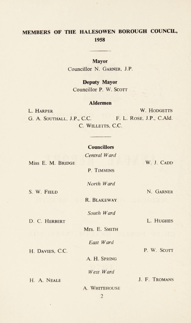 MEMBERS OF THE HALESOWEN BOROUGH COUNCIL, 1958 Mayor Councillor N. Garner, J.P. Deputy Mayor Councillor P. W. Scott Aldermen L. Harper W. Hodgetts G. A. Southall, J.P., C.C. F. L. Rose, J.P., C.Ald. C. Willetts, CC. Miss E. M. Bridge S. W. Field D. C. Herbert H. Davies, C.C. H. A. Neale Councillors Central Ward P. Timmins North Ward R. Blakeway South Ward Mrs. E, Smith East Ward A. H. Spring West Ward A. Whitehouse 2 W. J. Cadd N. Garner L. Hughes P. W. Scott J. F. Tromans