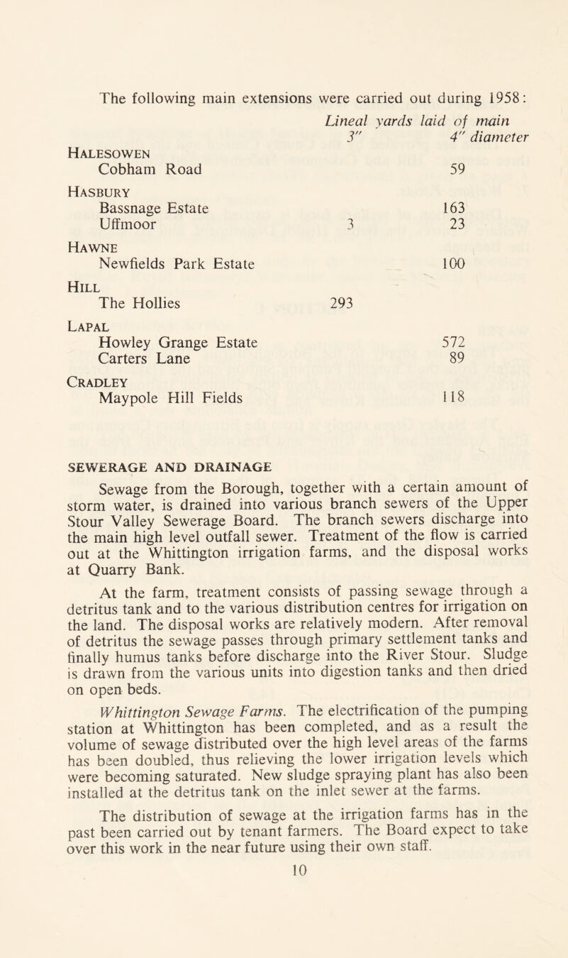 The following main extensions were carried out during 1958: Halesowen Cobham Road Lineal yards laid of main 3 4 diameter 59 Hasbury Bassnage Estate Uffmoor 3 163 23 Hawne Newfields Park Estate 100 Hill The Hollies 293 Lapal Howley Grange Estate Carters Lane 572 89 Cradley Maypole Hill Fields 118 SEWERAGE AND DRAINAGE Sewage from the Borough, together with a certain amount of storm water, is drained into various branch sewers of the Upper Stour Valley Sewerage Board. The branch sewers discharge into the main high level outfall sewer. Treatment of the flow is carried out at the Whittington irrigation farms, and the disposal works at Quarry Bank. At the farm, treatment consists of passing sewage through a detritus tank and to the various distribution centres for irrigation on the land. The disposal works are relatively modern. After removal of detritus the sewage passes through primary settlement tanks and finally humus tanks before discharge into the River Stour. Sludge is drawn from the various units into digestion tanks and then dried on open beds. Whittington Sewage Farms. The electrification of the pumping station at Whittington has been completed, and as a result the volume of sewage distributed over the high level areas of the farms has been doubled, thus relieving the lower irrigation levels which were becoming saturated. New sludge spraying plant has also been installed at the detritus tank on the inlet sewer at the farms. The distribution of sewage at the irrigation farms has in the past been carried out by tenant farmers. The Board expect to take over this work in the near future using their own staff.