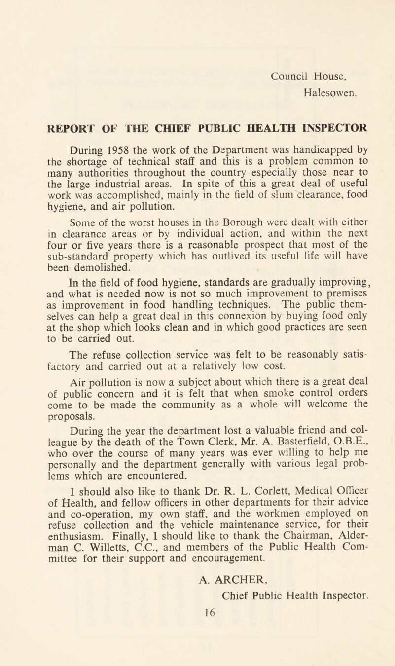 Council House, Halesowen. REPORT OF THE CHIEF PUBLIC HEALTH INSPECTOR During 1958 the work of the Department was handicapped by the shortage of technical staff and this is a problem common to many authorities throughout the country especially those near to the large industrial areas. In spite of this a great deal of useful work was accomplished, mainly in the field of slum clearance, food hygiene, and air pollution. Some of the worst houses in the Borough were dealt with either in clearance areas or by individual action, and within the next four or five years there is a reasonable prospect that most of the sub-standard property which has outlived its useful life will have been demolished. In the field of food hygiene, standards are gradually improving, and what is needed now is not so much improvement to premises as improvement in food handling techniques. The public them- selves can help a great deal in this connexion by buying food only at the shop which looks clean and in which good practices are seen to be carried out. The refuse collection service was felt to be reasonably satis- factory and carried out at a relatively low cost. Air pollution is now a subject about which there is a great deal of public concern and it is felt that when smoke control orders come to be made the community as a whole will welcome the proposals. During the year the department lost a valuable friend and col- league by the death of the Town Clerk, Mr. A. Basterfield, O.B.E., who over the course of many years was ever willing to help me personally and the department generally with various legal prob- lems which are encountered. I should also like to thank Dr. R. L. Corlett, Medical Officer of Health, and fellow officers in other departments for their advice and co-operation, my own staff, and the workmen employed on refuse collection and the vehicle maintenance service, for their enthusiasm. Finally, I should like to thank the Chairman, Aider- man C. Willetts, C.C., and members of the Public Health Com- mittee for their support and encouragement. A. ARCHER, Chief Public Health Inspector.