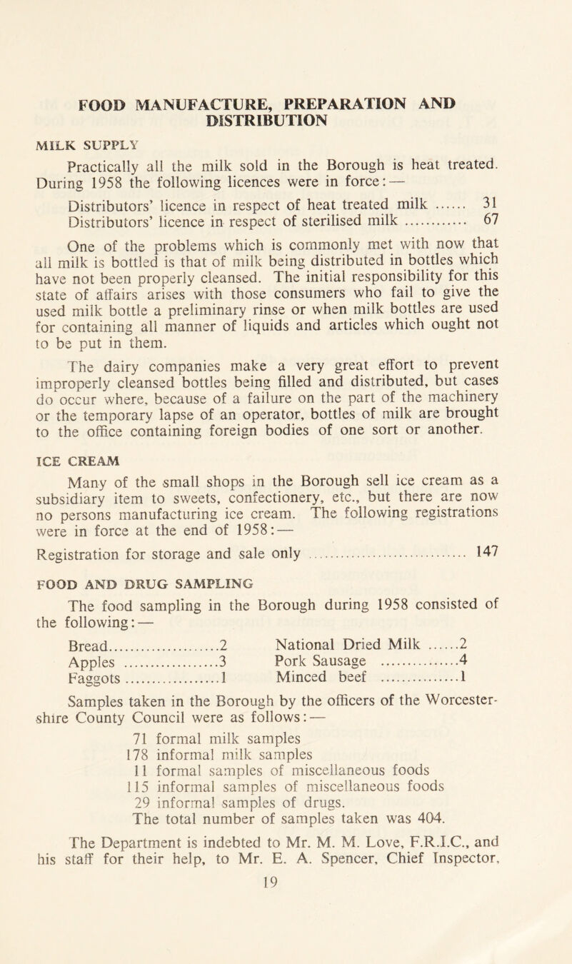 FOOD MANUFACTURE, PREPARATION AND DISTRIBUTION MILK SUPPLY Practically all the milk sold in the Borough is heat treated. During 1958 the following licences were in force: — Distributors’ licence in respect of heat treated milk 31 Distributors’ licence in respect of sterilised milk 67 One of the problems which is commonly met with now that all milk is bottled is that of milk being distributed in bottles which have not been properly cleansed. The initial responsibility for this state of affairs arises with those consumers who fail to give the used milk bottle a preliminary rinse or when milk bottles are used for containing all manner of liquids and articles which ought not to be put in them. The dairy companies make a very great effort to prevent improperly cleansed bottles being filled and distributed, but cases do occur where, because of a failure on the part of the machinery or the temporary lapse of an operator, bottles of milk are brought to the office containing foreign bodies of one sort or another. ICE CREAM Many of the small shops in the Borough sell ice cream as a subsidiary item to sweets, confectionery, etc., but there are now no persons manufacturing ice cream. The following registrations were in force at the end of 1958: — Registration for storage and sale only 147 FOOD AND DRUG SAMPLING The food sampling in the Borough during 1958 consisted of the following: — Bread 2 National Dried Milk 2 Apples 3 Pork Sausage 4 Faggots 1 Minced beef 1 Samples taken in the Borough by the officers of the Worcester- shire County Council were as follows: — 71 formal milk samples 178 informal milk samples 11 formal samples of miscellaneous foods 115 informal samples of miscellaneous foods 29 informal samples of drugs. The total number of samples taken was 404. The Department is indebted to Mr. M. M. Love, F.R.I.C., and his staff for their help, to Mr. E. A. Spencer, Chief Inspector,