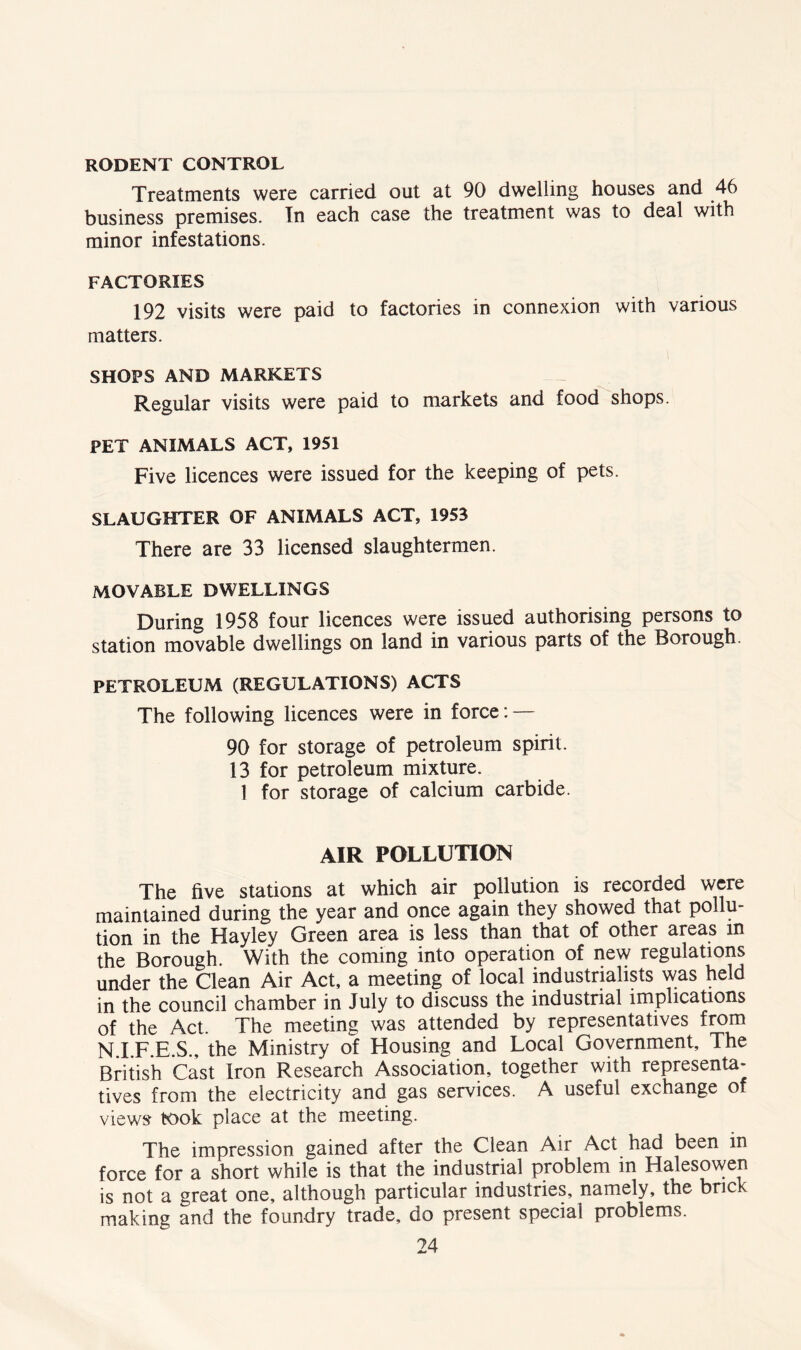 RODENT CONTROL Treatments were carried out at 90 dwelling houses and 46 business premises. In each case the treatment was to deal with minor infestations. FACTORIES 192 visits were paid to factories in connexion with various matters. SHOPS AND MARKETS Regular visits were paid to markets and food shops. PET ANIMALS ACT, 1951 Five licences were issued for the keeping of pets. SLAUGHTER OF ANIMALS ACT, 1953 There are 33 licensed slaughtermen. MOVABLE DWELLINGS During 1958 four licences were issued authorising persons to station movable dwellings on land in various parts of the Borough. PETROLEUM (REGULATIONS) ACTS The following licences were in force: — 90 for storage of petroleum spirit. 13 for petroleum mixture. 1 for storage of calcium carbide. AIR POLLUTION The five stations at which air pollution is recorded were maintained during the year and once again they showed that pollu- tion in the Hayley Green area is less than that of other areas in the Borough. With the coming into operation of new regulations under the Clean Air Act, a meeting of local industrialists was held in the council chamber in July to discuss the industrial implications of the Act. The meeting was attended by representatives from N.I.F.E.S., the Ministry of Housing and Local Government, The British Cast Iron Research Association, together with representa- tives from the electricity and gas services. A useful exchange of views took place at the meeting. The impression gained after the Clean Air Act had been in force for a short while is that the industrial problem in Halesowen is not a great one, although particular industries, namely, the brick making and the foundry trade, do present special problems.