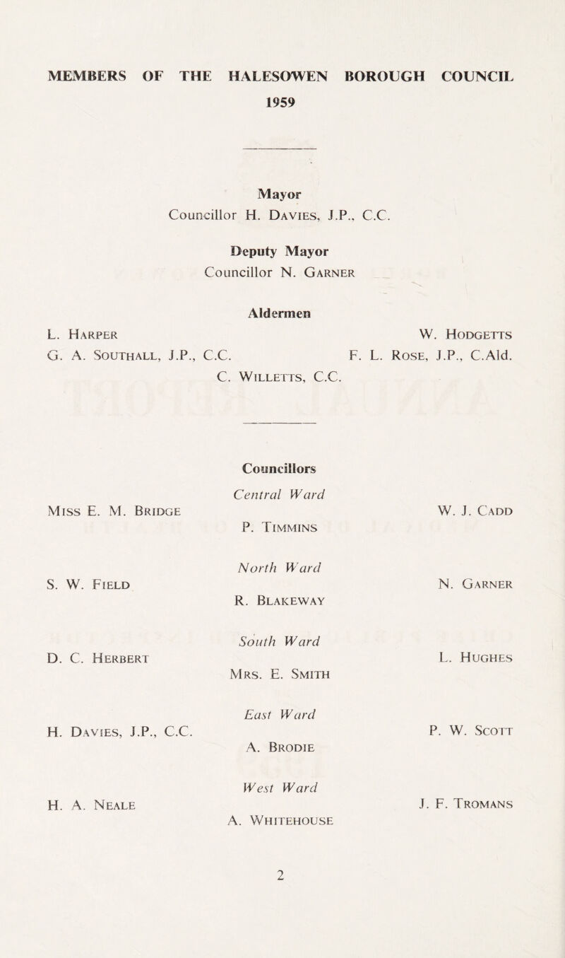 MEMBERS OF THE HALESOWEN BOROUGH COUNCIL 1959 Mayor Councillor H. Davies, J.P., C.C. Deputy Mayor Councillor N. Garner Aldermen L. Harper W. Hodgetts G. A. Southall, J.P., C.C. F. L. Rose, J.P., C.Ald. C. Willetts, C.C. Councillors Miss E. M. Bridge Central Ward P. Timmins W. J. Cadd S. W. Field North Ward R. Blakeway N. Garner D. C. Herbert South Ward Mrs. E. Smith L. Hughes H. Davies, J.P., C.C. East Ward A. Brodie P. W. Scott H. A. Neale West Ward A. Whitehouse J. F. Tromans