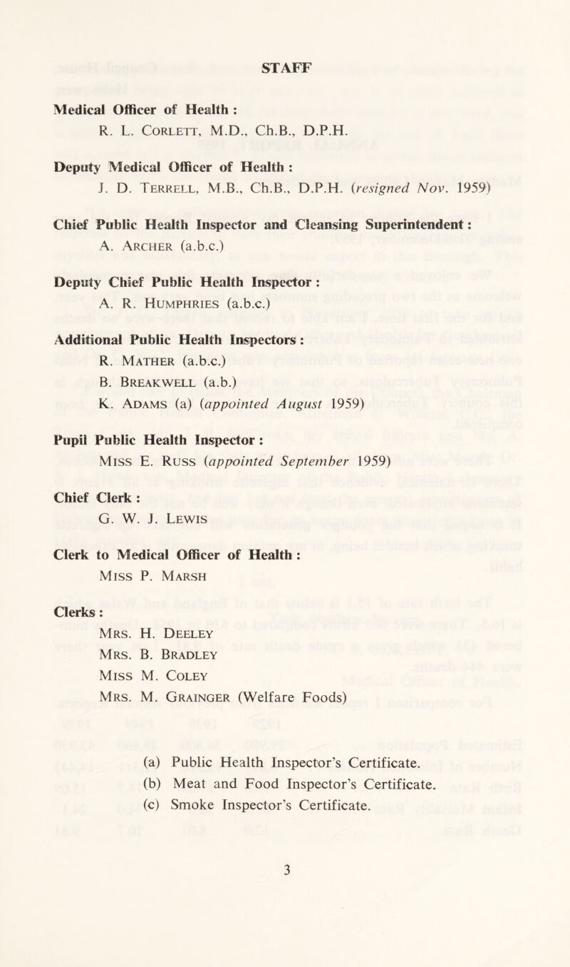 STAFF Medical Officer of Health : R. L. Corlett, M.D., Ch.B., D.P.H. Deputy Medical Officer of Health : J. D. Terrell, M.B., Ch.B., D.P.H. (resigned Nov. 1959) Chief Public Health Inspector and Cleansing Superintendent: A. Archer (a.b.c.) Deputy Chief Public Health Inspector : A. R. Humphries (a.b.c.) Additional Public Health Inspectors: R. Mather (a.b.c.) B. Breakwell (a.b.) K. Adams (a) (appointed August 1959) Pupil Public Health Inspector : Miss E. Russ (appointed September 1959) Chief Clerk : G. W. J. Lewis Clerk to Medical Officer of Health : Miss P. Marsh Clerks: Mrs. H. Deeley Mrs. B. Bradley Miss M. Coley Mrs. M. Grainger (Welfare Foods) (a) Public Health Inspector’s Certificate. (b) Meat and Food Inspector’s Certificate. (c) Smoke Inspector’s Certificate.