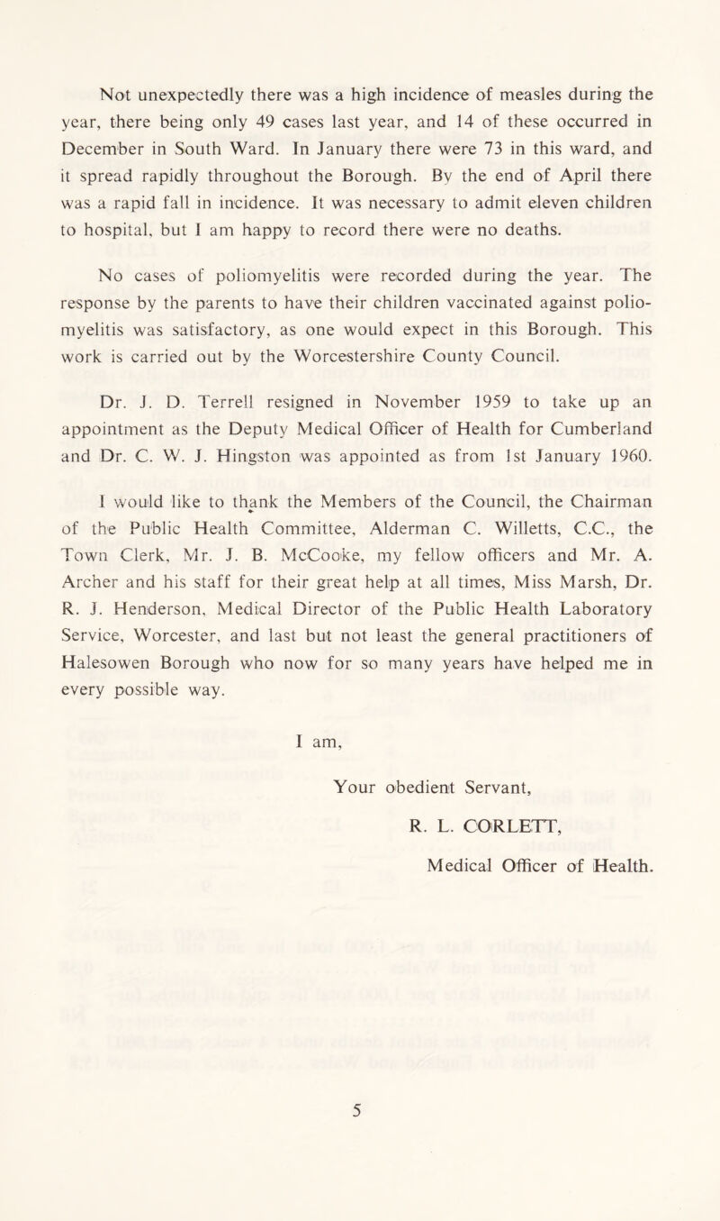 Not unexpectedly there was a high incidence of measles during the year, there being only 49 cases last year, and 14 of these occurred in December in South Ward. In January there were 73 in this ward, and it spread rapidly throughout the Borough. Bv the end of April there was a rapid fall in incidence. It was necessary to admit eleven children to hospital, but I am happy to record there were no deaths. No cases of poliomyelitis were recorded during the year. The response by the parents to have their children vaccinated against polio- myelitis was satisfactory, as one would expect in this Borough. This work is carried out by the Worcestershire County Council. Dr. J. D. Terrell resigned in November 1959 to take up an appointment as the Deputy Medical Officer of Health for Cumberland and Dr. C. W. J. Hingston was appointed as from 1st January 1960. 1 would like to thank the Members of the Council, the Chairman of the Public Health Committee, Alderman C. Willetts, C.C., the Town Clerk, Mr. J. B. McCooke, my fellow officers and Mr. A. Archer and his staff for their great help at all times, Miss Marsh, Dr. R. J. Henderson, Medical Director of the Public Health Laboratory Service, Worcester, and last but not least the general practitioners of Halesowen Borough who now for so many years have helped me in every possible way. I am, Your obedient Servant, R. L. CORLETT, Medical Officer of Health.