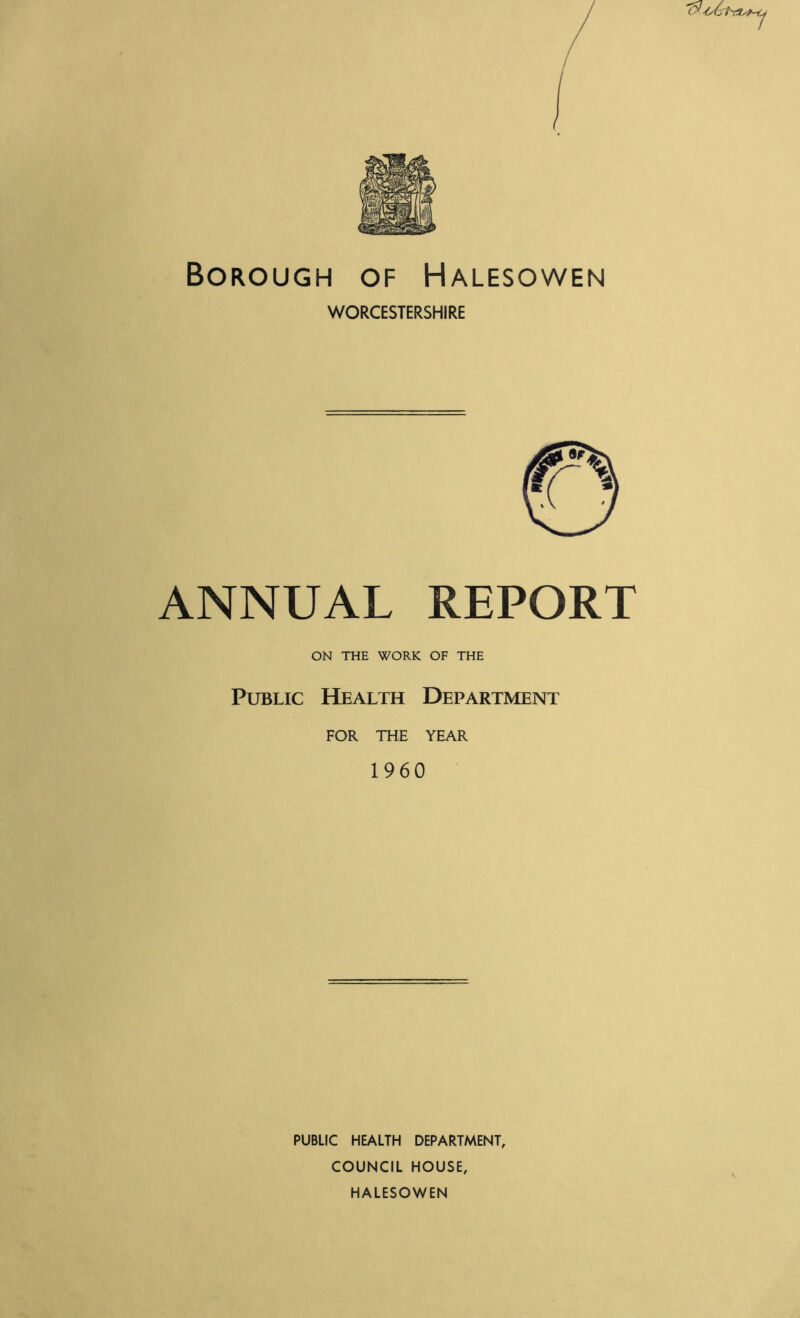Borough of Halesowen WORCESTERSHIRE ANNUAL REPORT ON THE WORK OF THE Public Health Department FOR THE YEAR 1960 PUBLIC HEALTH DEPARTMENT, COUNCIL HOUSE, HALESOWEN