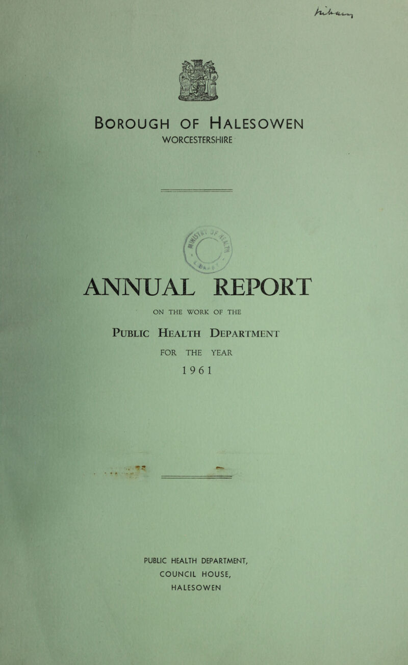 /tv- Borough of Halesowen WORCESTERSHIRE ANNUAL REPORT ON THE WORK OF THE Public Health Department FOR THE YEAR 196 1 PUBLIC HEALTH DEPARTMENT, COUNCIL HOUSE, HALESOWEN
