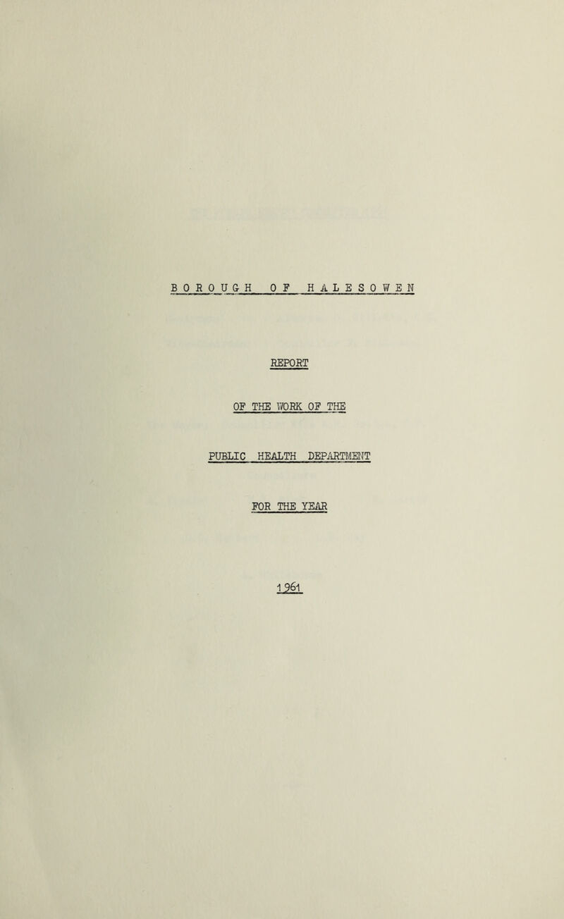 BOROUGH OF HALESOWEN REPORT OF THE WORK OF THE PUBLIC HEALTH DEPARTMENT FOR THE YEAR 12M.