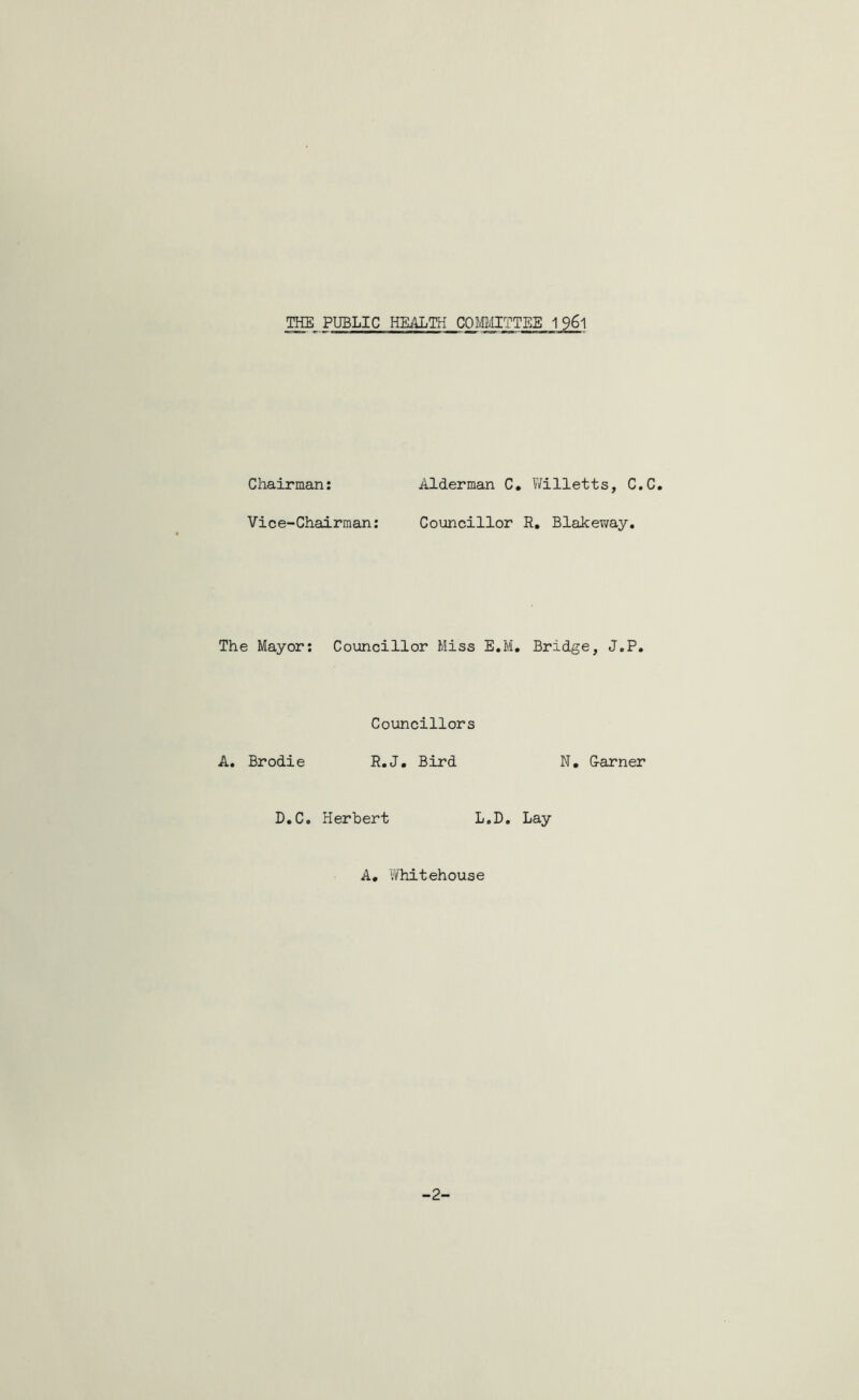 THE PUBLIC HEALTH COMMITTEE 196l Chairman: Alderman C. Willetts, C.C. Vice-Chairman: Councillor R. Blakeway. The Mayor: Councillor Miss E.M. Bridge, J.P. Councillors A. Brodie R.J. Bird N. Garner D.C. Herbert L.D. Lay A. Whitehouse -2-