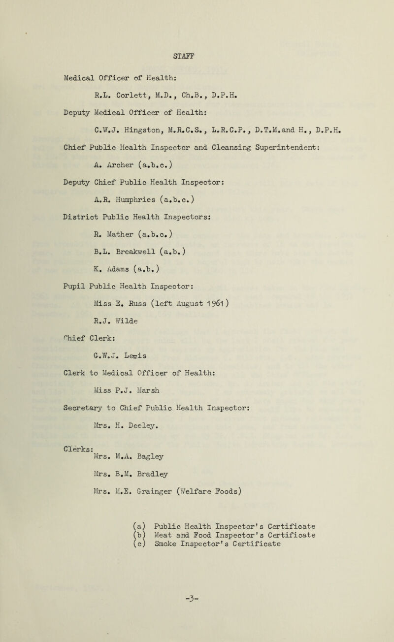 STAFF Medical Officer of Health: R.L. Corlett, M.D., Ch.B., D.P.H, Deputy Medical Officer of Health: C.W.J. Hingston, M.R.C.S., L.R.C.P., D.T.M.and H., D.P.H, Chief Public Health Inspector and Cleansing Superintendent: A. Archer (a.b.c.) Deputy Chief Public Health Inspector: A. R. Humphries (a.b.c.) District Public Health Inspectors: R. Mather (a.b.c.) B. L. Breakwell (a.b.) K. Adams (a.b.) Pupil Public Health Inspector: Miss S. Russ (left August 19^1 ) R.J. Wilde '‘hief Clerk: G-oV/oJ. Lewis Clerk to Medical Officer of Health: Miss P.J. Marsh Secretary to Chief Public Health Inspector: Mrs. H. Deeley. Clerks: Mrs. M.A. Bagley Mrs. B.M. Bradley Mrs. M.E. Grainger (YTelfare Foods) Public Health Inspector’s Certificate Meat and Food Inspector's Certificate Smoke Inspector's Certificate -3-