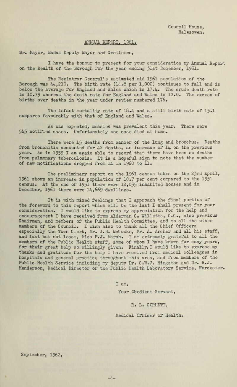Council House, Halesowen. ANMJAL REPORT. 1961. Mr. Mayor, Madam Deputy Mayor and Gentlemen, I have the honour to present for your consideration my Annual Report on the health of the Borough for the year ending 31st December, 1961. The Registrar General's estimated mid 1961 population of the Borough was 44,210. The birth rate (l4«8 per 1,000) continues to fall and is below the average for England and Wales which is 17.4* The crude death rate is 10*79 whereas the death rate for England and Wales is 12.0. The excess of births over deaths in the year under review numbered 176. The infant mortality rate of 18.4 and a still birth rate of 15.1 compares favourably with that of England and Wales. As was expected, measles was prevalent this year. There were 545 notified cases. Unfortunately one case died at home. There were 15 deaths from cancer of the lung and bronchus. Deaths from bronchitis accounted for 42 deaths, an increase of 14 on the previous year. As in 1959 I am again able to record that there have been no deaths from pulmonary tuberculosis. It is a hopeful sign to note that the number of new notifications dropped from 14 in i960 to 11. The preliminary report on the 1961 census taken on the 23rd April, 1961 shows an increase in population of 10.7 per cent compared to the 1951 census. At the end of 1951 there were 12,035 inhabited houses and in December, 1961 there were 14,669 dwellings. It is with mixed feelings that I approach the final portion of the foreword to this report which will be the last I shall present for your consideration. I wzould like to express my appreciation for the help and encouragement I have received from Alderman C. Willetts, C.C., also previous Chairmen, and members of the Public Health Committee, and to all the other members of the Council. I wash also to thank all the Chief Officers especially the Town Clerk, Mr. J.B. McCooke, Mr. A. Archer and all his staff, and last but not least. Miss P.J. Marsh. I am extremely grateful to all the members of the Public Health staff, some of whom I have known for many years, for their great help so willingly given. Finally, I would like to express my thanks and gratitude for the help I have received from medical colleagues in hospitals and general practice throughout this area, and from members of the Public Health Service including my deputy Dr. C.W.J. Hingston and Dr. R.J. Henderson, Medical Director of the Public Health Laboratory Service, Tforcester. I am, Your Obedient Servant, R. L. C0RLETT, Medical Officer of Health. September, 1962, -4-