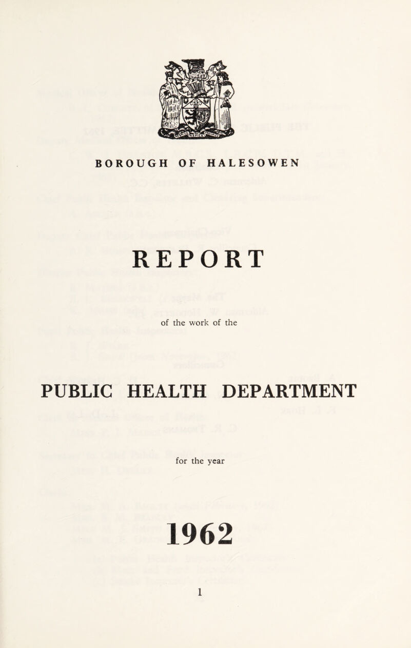 BOROUGH OF HALESOWEN PUBLIC REPORT of the work of the HEALTH DEPARTMENT for the year 1962