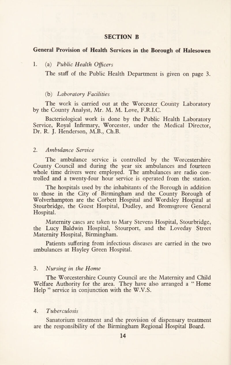 General Provision of Health Services in the Borough of Halesowen 1. (a) Public Health Officers The staff of the Public Health Department is given on page 3. (b) Laboratory Facilities The work is carried out at the Worcester County Laboratory by the County Analyst, Mr. M. M. Love, F.R.I.C. Bacteriological work is done by the Public Health Laboratory Service, Royal Infirmary, Worcester, under the Medical Director, Dr. R. J. Henderson, M.B., Ch.B. 2. Ambulance Service The ambulance service is controlled by the Worcestershire County Council and during the year six ambulances and fourteen whole time drivers were employed. The ambulances are radio con- trolled and a twenty-four hour service is operated from the station. The hospitals used by the inhabitants of the Borough in addition to those in the City of Birmingham and the County Borough of Wolverhampton are the Corbett Hospital and Wordsley Hospital at Stourbridge, the Guest Hospital, Dudley, and Bromsgrove General Hospital. Maternity cases are taken to Mary Stevens Hospital, Stourbridge, the Lucy Baldwin Hospital, Stourport, and the Loveday Street Maternity Hospital, Birmingham. Patients suffering from infectious diseases are carried in the two ambulances at Hayley Green Hospital. 3. Nursing in the Home The Worcestershire County Council are the Maternity and Child Welfare Authority for the area. They have also arranged a “ Home Help ” service in conjunction with the W.V.S. 4. Tuberculosis Sanatorium treatment and the provision of dispensary treatment are the responsibility of the Birmingham Regional Hospital Board.