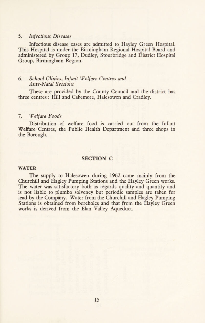 5. Injections Diseases Infectious disease cases are admitted to Hayley Green Hospital. This Hospital is under the Birmingham Regional Hospital Board and administered by Group 17, Dudley, Stourbridge and District Hospital Group, Birmingham Region. 6. School Clinics, Infant Welfare Centres and Ante-Natal Sessions These are provided by the County Council and the district has three centres: Hill and Cakemore, Halesowen and Cradley. 7. Welfare Foods Distribution of welfare food is carried out from the Infant Welfare Centres, the Public Health Department and three shops in the Borough. SECTION C WATER The supply to Halesowen during 1962 came mainly from the Churchill and Hagley Pumping Stations and the Hayley Green works. The water was satisfactory both as regards quality and quantity and is not liable to plumbo solvency but periodic samples are taken for lead by the Company. Water from the Churchill and Hagley Pumping Stations is obtained from boreholes and that from the Hayley Green works is derived from the Elan Valley Aqueduct.