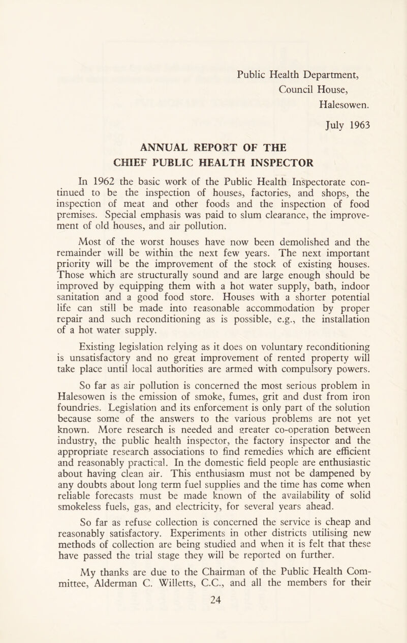 Public Health Department, Council House, Halesowen. July 1963 ANNUAL REPORT OF THE CHIEF PUBLIC HEALTH INSPECTOR In 1962 the basic work of the Public Health Inspectorate con- tinued to be the inspection of houses, factories, and shops, the inspection of meat and other foods and the inspection of food premises. Special emphasis was paid to slum clearance, the improve- ment of old houses, and air pollution. Most of the worst houses have now been demolished and the remainder will be within the next few years. The next important priority will be the improvement of the stock of existing houses. Those which are structurally sound and are large enough should be improved by equipping them with a hot water supply, bath, indoor sanitation and a good food store. Houses with a shorter potential life can still be made into reasonable accommodation by proper repair and such reconditioning as is possible, e.g., the installation of a hot water supply. Existing legislation relying as it does on voluntary reconditioning is unsatisfactory and no great improvement of rented property will take place until local authorities are armed with compulsory powers. So far as air pollution is concerned the most serious problem in Halesowen is the emission of smoke, fumes, grit and dust from iron foundries. Legislation and its enforcement is only part of the solution because some of the answers to the various problems are not yet known. More research is needed and greater co-operation between industry, the public health inspector, the factory inspector and the appropriate research associations to find remedies which are efficient and reasonably practical. In the domestic field people are enthusiastic about having clean air. This enthusiasm must not be dampened by any doubts about long term fuel supplies and the time has come when reliable forecasts must be made known of the availability of solid smokeless fuels, gas, and electricity, for several years ahead. So far as refuse collection is concerned the service is cheap and reasonably satisfactory. Experiments in other districts utilising new methods of collection are being studied and when it is felt that these have passed the trial stage they will be reported on further. My thanks are due to the Chairman of the Public Health Com- mittee, Alderman C. Willetts, C.C., and all the members for their