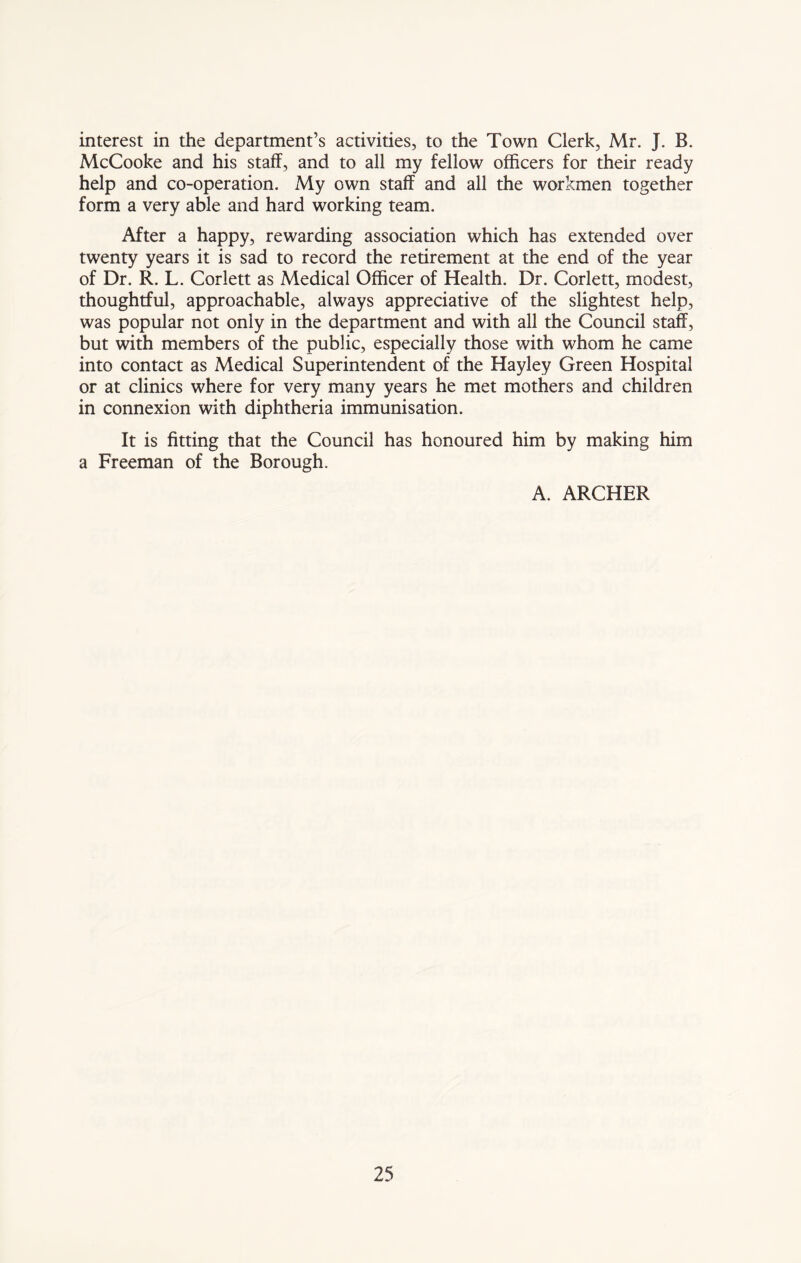 interest in the department’s activities, to the Town Clerk, Mr. J. B. McCooke and his staff, and to all my fellow officers for their ready help and co-operation. My own staff and all the workmen together form a very able and hard working team. After a happy, rewarding association which has extended over twenty years it is sad to record the retirement at the end of the year of Dr. R. L. Corlett as Medical Officer of Health. Dr. Corlett, modest, thoughtful, approachable, always appreciative of the slightest help, was popular not only in the department and with all the Council staff, but with members of the public, especially those with whom he came into contact as Medical Superintendent of the Hayley Green Hospital or at clinics where for very many years he met mothers and children in connexion with diphtheria immunisation. It is fitting that the Council has honoured him by making him a Freeman of the Borough. A. ARCHER