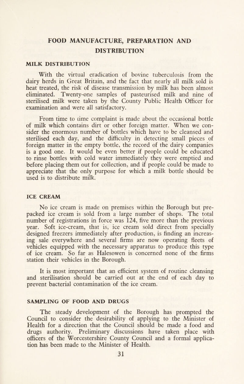 FOOD MANUFACTURE, PREPARATION AND DISTRIBUTION MILK DISTRIBUTION With the virtual eradication of bovine tuberculosis from the dairy herds in Great Britain, and the fact that nearly all milk sold is heat treated, the risk of disease transmission by milk has been almost eliminated. Twenty-one samples of pasteurised milk and nine of sterilised milk were taken by the County Public Health Officer for examination and were all satisfactory. From time to dme complaint is made about the occasional bottle of milk which contains dirt or other foreign matter. When we con- sider the enormous number of bottles which have to be cleansed and sterilised each day, and the difficulty in detecting small pieces of foreign matter in the empty bottle, the record of the dairy companies is a good one. It would be even better if people could be educated to rinse bottles with cold water immediately they were emptied and before placing them out for collection, and if people could be made to appreciate that the only purpose for which a milk botde should be used is to distribute milk. ICE CREAM No ice cream is made on premises within the Borough but pre- packed ice cream is sold from a large number of shops. The total number of registrations in force was 124, five more than the previous year. Soft ice-cream, that is, ice cream sold direct from specially designed freezers immediately after production, is finding an increas- ing sale everywhere and several firms are now operating fleets of vehicles equipped with the necessary apparatus to produce this type of ice cream. So far as Halesowen is concerned none of the firms station their vehicles in the Borough. It is most important that an efficient system of routine cleansing and sterilisation should be carried out at the end of each day to prevent bacterial contamination of the ice cream. SAMPLING OF FOOD AND DRUGS The steady development of the Borough has prompted the Council to consider the desirability of applying to the Minister of Health for a direction that the Council should be made a food and drugs authority. Preliminary discussions have taken place with officers of the Worcestershire County Council and a formal applica- tion has been made to the Minister of Health.