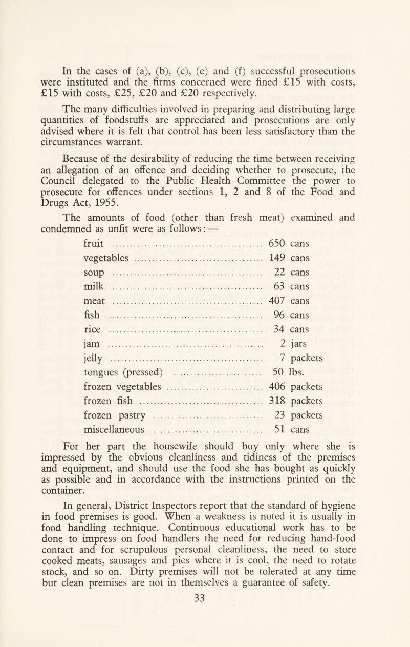 In the cases of (a), (b), (c), (e) and (f) successful prosecutions were instituted and the firms concerned were fined £15 with costs, £15 with costs, £25, £20 and £20 respectively. The many difficulties involved in preparing and distributing large quantities of foodstuffs are appreciated and prosecutions are only advised where it is felt that control has been less satisfactory than the circumstances warrant. Because of the desirability of reducing the time between receiving an allegation of an offence and deciding whether to prosecute, the Council delegated to the Public Health Committee the power to prosecute for offences under sections 1, 2 and 8 of the Food and Drugs Act, 1955. The amounts of food (other than fresh meat) examined and condemned as unfit were as follows: — fruit vegetables soup milk meat fish rice jam jelly tongues (pressed) frozen vegetables frozen fish frozen pastry ... miscellaneous ... 650 cans 149 cans 22 cans 63 cans 407 cans 96 cans 34 cans 2 jars 7 packets 50 lbs. 406 packets 318 packets 23 packets 51 cans For her part the housewife should buy only where she is impressed by the obvious cleanliness and tidiness of the premises and equipment, and should use the food she has bought as quickly as possible and in accordance with the instructions printed on the container. In general, District Inspectors report that the standard of hygiene in food premises is good. When a weakness is noted it is usually in food handling technique. Continuous educational work has to be done to impress on food handlers the need for reducing hand-food contact and for scrupulous personal cleanliness, the need to store cooked meats, sausages and pies where it is cool, the need to rotate stock, and so on. Dirty premises will not be tolerated at any time but clean premises are not in themselves a guarantee of safety.