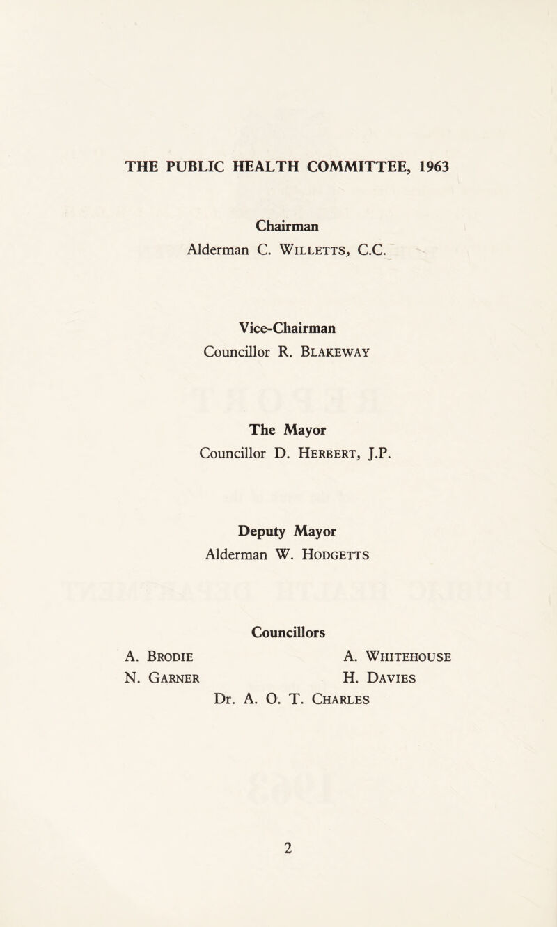 THE PUBLIC HEALTH COMMITTEE, 1963 Chairman Alderman C. Willetts, C.C. Vice-Chairman Councillor R. Blakeway The Mayor Councillor D. Herbert, J.P. Deputy Mayor Alderman W. Hodgetts Councillors A. Whitehouse H. Davies A. Brodie N. Garner Dr. A. O. T. Charles