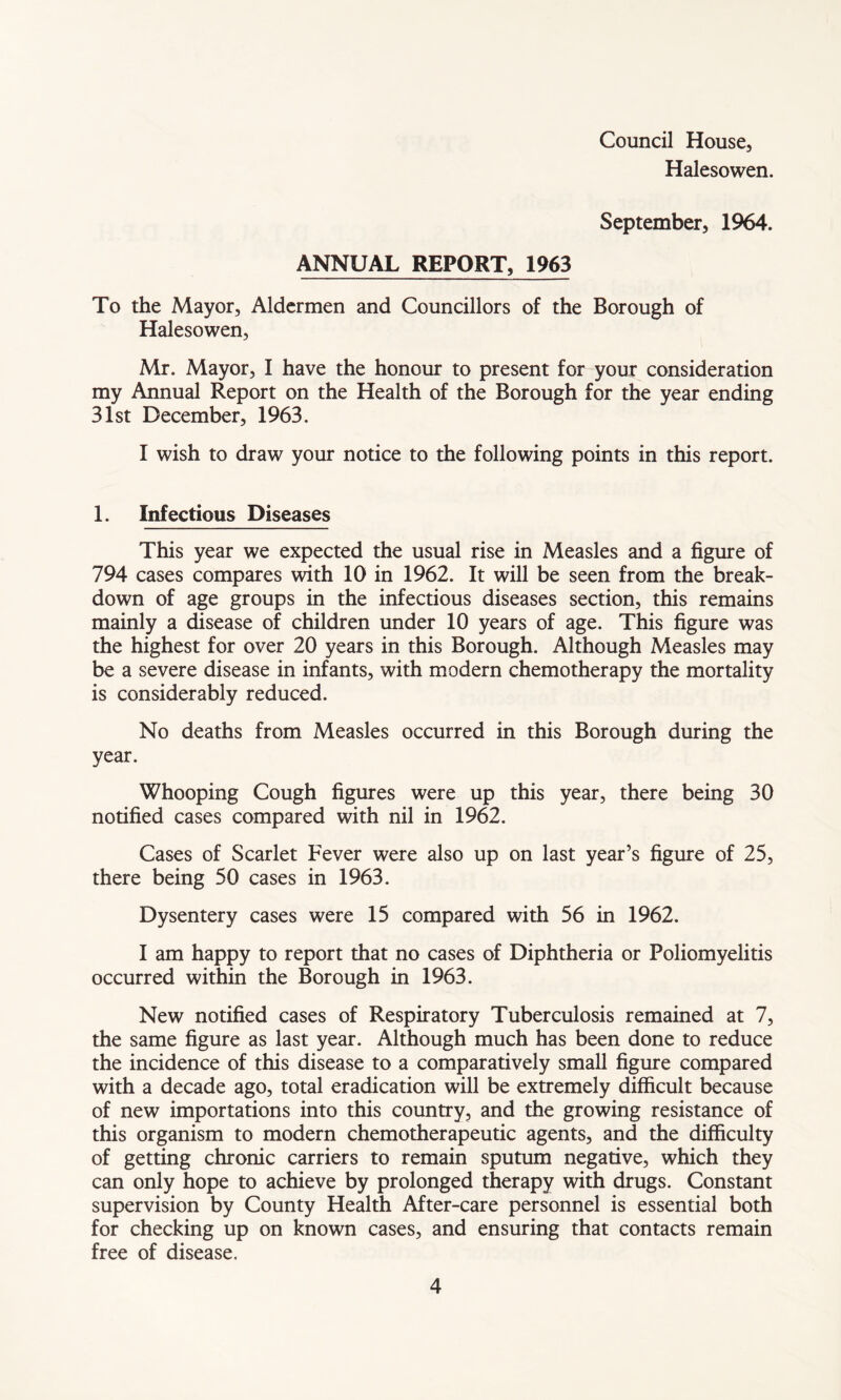 Council House, Halesowen. September, 1964. ANNUAL REPORT, 1963 To the Mayor, Aldermen and Councillors of the Borough of Halesowen, Mr. Mayor, I have the honour to present for your consideration my Annual Report on the Health of the Borough for the year ending 31st December, 1963. I wish to draw your notice to the following points in this report. 1. Infectious Diseases This year we expected the usual rise in Measles and a figure of 794 cases compares with 10 in 1962. It will be seen from the break- down of age groups in the infectious diseases section, this remains mainly a disease of children under 10 years of age. This figure was the highest for over 20 years in this Borough. Although Measles may be a severe disease in infants, with modern chemotherapy the mortality is considerably reduced. No deaths from Measles occurred in this Borough during the year. Whooping Cough figures were up this year, there being 30 notified cases compared with nil in 1962. Cases of Scarlet Fever were also up on last year’s figure of 25, there being 50 cases in 1963. Dysentery cases were 15 compared with 56 in 1962. I am happy to report that no cases of Diphtheria or Poliomyelitis occurred within the Borough in 1963. New notified cases of Respiratory Tuberculosis remained at 7, the same figure as last year. Although much has been done to reduce the incidence of this disease to a comparatively small figure compared with a decade ago, total eradication will be extremely difficult because of new importations into this country, and the growing resistance of this organism to modern chemotherapeutic agents, and the difficulty of getting chronic carriers to remain sputum negative, which they can only hope to achieve by prolonged therapy with drugs. Constant supervision by County Health After-care personnel is essential both for checking up on known cases, and ensuring that contacts remain free of disease.