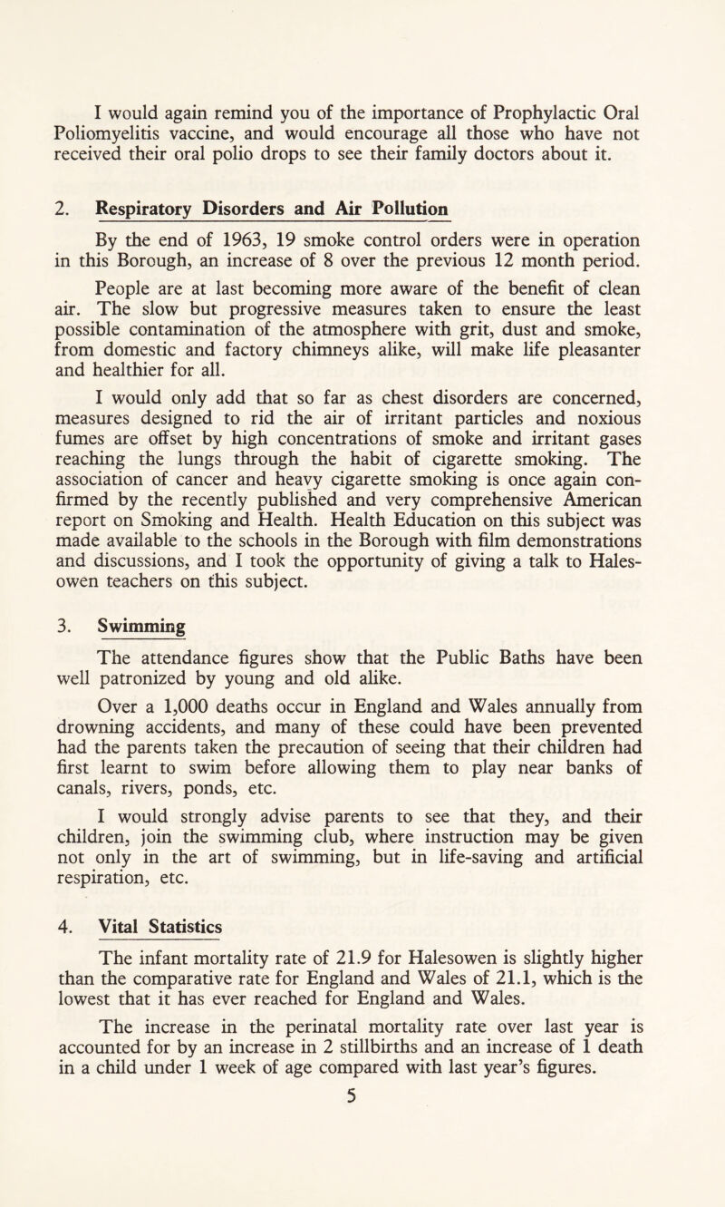 I would again remind you of the importance of Prophylactic Oral Poliomyelitis vaccine, and would encourage all those who have not received their oral polio drops to see their family doctors about it. 2. Respiratory Disorders and Air Pollution By the end of 1963, 19 smoke control orders were in operation in this Borough, an increase of 8 over the previous 12 month period. People are at last becoming more aware of the benefit of clean air. The slow but progressive measures taken to ensure the least possible contamination of the atmosphere with grit, dust and smoke, from domestic and factory chimneys alike, will make life pleasanter and healthier for all. I would only add that so far as chest disorders are concerned, measures designed to rid the air of irritant particles and noxious fumes are offset by high concentrations of smoke and irritant gases reaching the lungs through the habit of cigarette smoking. The association of cancer and heavy cigarette smoking is once again con- firmed by the recently published and very comprehensive American report on Smoking and Health. Health Education on this subject was made available to the schools in the Borough with film demonstrations and discussions, and I took the opportunity of giving a talk to Hales- owen teachers on this subject. 3. Swimming The attendance figures show that the Public Baths have been well patronized by young and old alike. Over a 1,000 deaths occur in England and Wales annually from drowning accidents, and many of these could have been prevented had the parents taken the precaution of seeing that their children had first learnt to swim before allowing them to play near banks of canals, rivers, ponds, etc. I would strongly advise parents to see that they, and their children, join the swimming club, where instruction may be given not only in the art of swimming, but in life-saving and artificial respiration, etc. 4. Vital Statistics The infant mortality rate of 21.9 for Halesowen is slightly higher than the comparative rate for England and Wales of 21.1, which is the lowest that it has ever reached for England and Wales. The increase in the perinatal mortality rate over last year is accounted for by an increase in 2 stillbirths and an increase of 1 death in a child under 1 week of age compared with last year’s figures.