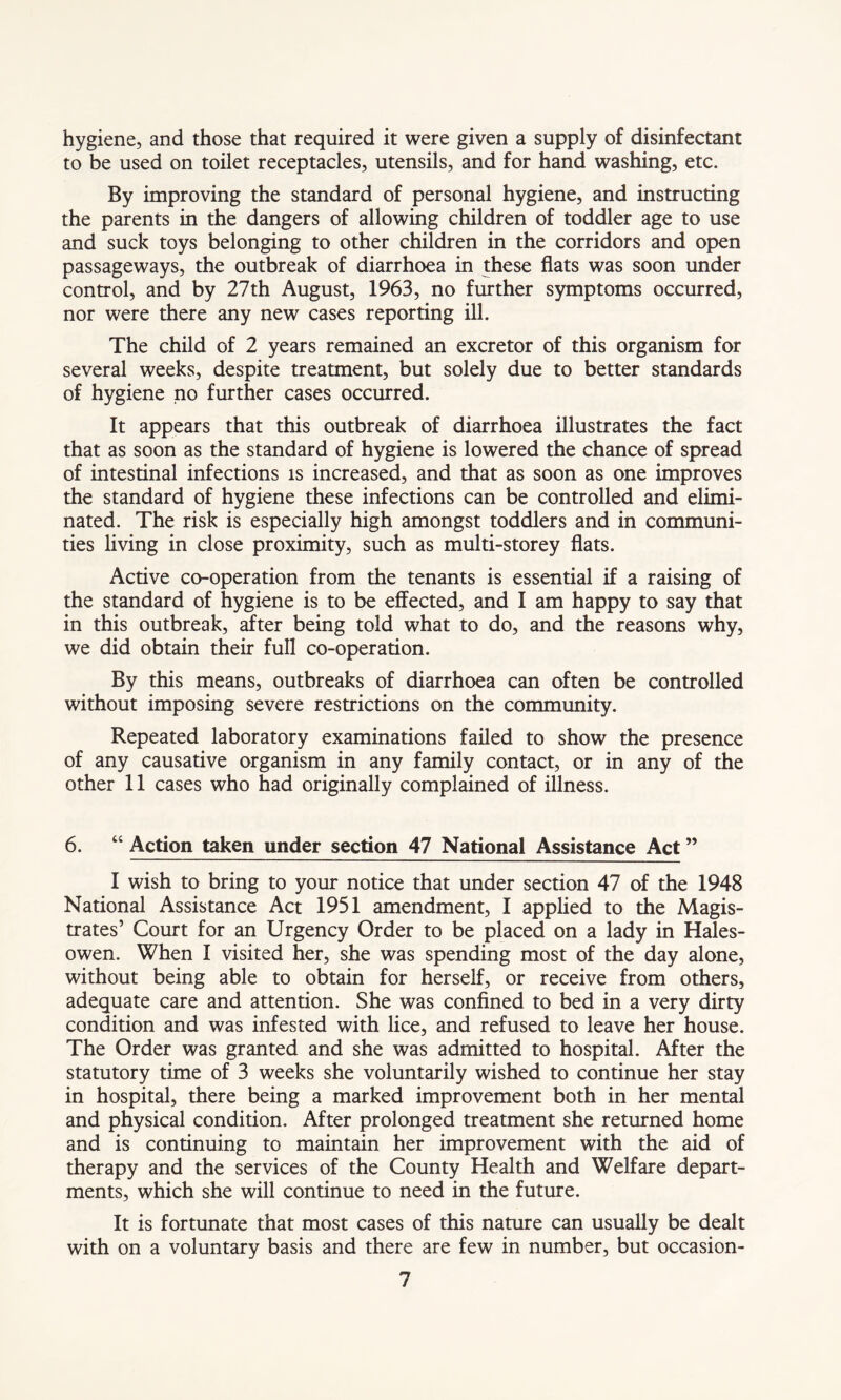 hygiene, and those that required it were given a supply of disinfectant to be used on toilet receptacles, utensils, and for hand washing, etc. By improving the standard of personal hygiene, and instructing the parents in the dangers of allowing children of toddler age to use and suck toys belonging to other children in the corridors and open passageways, the outbreak of diarrhoea in these flats was soon under control, and by 27th August, 1963, no further symptoms occurred, nor were there any new cases reporting ill. The child of 2 years remained an excretor of this organism for several weeks, despite treatment, but solely due to better standards of hygiene no further cases occurred. It appears that this outbreak of diarrhoea illustrates the fact that as soon as the standard of hygiene is lowered the chance of spread of intestinal infections is increased, and that as soon as one improves the standard of hygiene these infections can be controlled and elimi- nated. The risk is especially high amongst toddlers and in communi- ties living in close proximity, such as multi-storey flats. Active co-operation from the tenants is essential if a raising of the standard of hygiene is to be effected, and I am happy to say that in this outbreak, after being told what to do, and the reasons why, we did obtain their full co-operation. By this means, outbreaks of diarrhoea can often be controlled without imposing severe restrictions on the community. Repeated laboratory examinations failed to show the presence of any causative organism in any family contact, or in any of the other 11 cases who had originally complained of illness. 6. 46 Action taken under section 47 National Assistance Act ” I wish to bring to your notice that under section 47 of the 1948 National Assistance Act 1951 amendment, I applied to the Magis- trates’ Court for an Urgency Order to be placed on a lady in Hales- owen. When I visited her, she was spending most of the day alone, without being able to obtain for herself, or receive from others, adequate care and attention. She was confined to bed in a very dirty condition and was infested with lice, and refused to leave her house. The Order was granted and she was admitted to hospital. After the statutory time of 3 weeks she voluntarily wished to continue her stay in hospital, there being a marked improvement both in her mental and physical condition. After prolonged treatment she returned home and is continuing to maintain her improvement with the aid of therapy and the services of the County Health and Welfare depart- ments, which she will continue to need in the future. It is fortunate that most cases of this nature can usually be dealt with on a voluntary basis and there are few in number, but occasion-