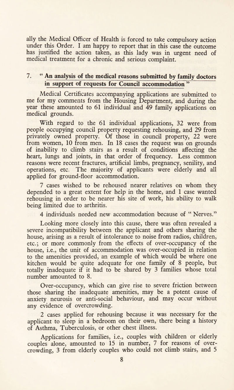 ally the Medical Officer of Health is forced to take compulsory action under this Order. I am happy to report that in this case the outcome has justified the action taken, as this lady was in urgent need of medical treatment for a chronic and serious complaint. 7. “ An analysis of the medical reasons submitted by family doctors in support of requests for Council accommodation ” Medical Certificates accompanying applications are submitted to me for my comments from the Housing Department, and during the year these amounted to 61 individual and 49 family applications on medical grounds. With regard to the 61 individual applications, 32 were from people occupying council property requesting rehousing, and 29 from privately owned property. Of those in council property, 22 were from women, 10 from men. In 18 cases the request was on grounds of inability to climb stairs as a result of conditions affecting the heart, lungs and joints, in that order of frequency. Less common reasons were recent fractures, artificial limbs, pregnancy, senility, and operations, etc. The majority of applicants were elderly and all applied for ground-floor accommodation. 7 cases wished to be rehoused nearer relatives on whom they depended to a great extent for help in the home, and 1 case wanted rehousing in order to be nearer his site of work, his ability to walk being limited due to arthritis. 4 individuals needed new accommodation because of “ Nerves.” Looking more closely into this cause, there was often revealed a severe incompatibility between the applicant and others sharing the house, arising as a result of intolerance to noise from radios, children, etc.; or more commonly from the effects of over-occupancy of the house, i.e., the unit of accommodation was over-occupied in relation to the amenities provided, an example of which would be where one kitchen would be quite adequate for one family of 8 people, but totally inadequate if it had to be shared by 3 families whose total number amounted to 8. Over-occupancy, which can give rise to severe friction between those sharing the inadequate amenities, may be a potent cause of anxiety neurosis or anti-social behaviour, and may occur without any evidence of overcrowding. 2 cases applied for rehousing because it was necessary for the applicant to sleep in a bedroom on their own, there being a history of Asthma, Tuberculosis, or other chest illness. Applications for families, i.e., couples with children or elderly couples alone, amounted to 15 in number, 7 for reasons of over- crowding, 3 from elderly couples who could not climb stairs, and 5
