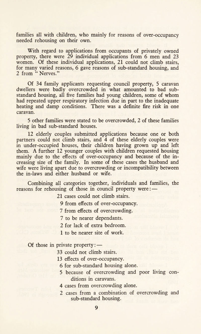 families all with children, who mainly for reasons of over-occupancy needed rehousing on their own. With regard to applications from occupants of privately owned property, there were 29 individual applications from 6 men and 23 women. Of these individual applications, 21 could not climb stairs, for many varied reasons, 6 gave reasons of sub-standard housing, and 2 from “ Nerves.” Of 34 family applicants requesting council property, 5 caravan dwellers were badly overcrowded in what amounted to bad sub- standard housing, all five families had young children, some of whom had repeated upper respiratory infection due in part to the inadequate heating and damp conditions. There was a definite fire risk in one caravan. 5 other families were stated to be overcrowded, 2 of these families living in bad sub-standard houses. 12 elderly couples submitted applications because one or both partners could not climb stairs, and 4 of these elderly couples were in under-occupied houses, their children having grown up and left them. A further 12 younger couples with children requested housing mainly due to the effects of over-occupancy and because of the in- creasing size of the family. In some of these cases the husband and wife were living apart due to overcrowding or incompatibility between the in-laws and either husband or wife. Combining all categories together, individuals and families, the reasons for rehousing of those in council property were: — 21 cases could not climb stairs. 9 from effects of over-occupancy. 7 from effects of overcrowding. 7 to be nearer dependants. 2 for lack of extra bedroom. 1 to be nearer site of work. Of those in private property: — 33 could not climb stairs. 13 effects of over-occupancy. 6 for sub-standard housing alone. 5 because of overcrowding and poor living con- ditions in caravans. 4 cases from overcrowding alone. 2 cases from a combination of overcrowding and sub-standard housing.