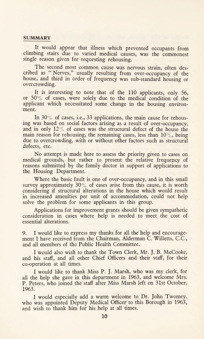 SUMMARY It would appear that illness which prevented occupants from climbing stairs due to varied medical causes, was the commonest single reason given for requesting rehousing. The second most common cause was nervous strain, often des- cribed as “ Nerves,” usually resulting from over-occupancy of the house, and third in order of frequency was sub-standard housing or overcrowding. It is interesting to note that of the 110 applicants, only 56, or 50% of cases, were solely due to the medical condition of the applicant which necessitated some change in the housing environ- ment. In 30% of cases, i.e., 33 applications, the main cause for rehous- ing was based on social factors arising as a result of over-occupancy, and in only 12% of cases was the structural defect of the house the main reason for rehousing, the remaining cases, less than 10%, being due to overcrowding, with or without other factors such as structural defects, etc. No attempt is made here to assess the priority given to cases on medical grounds, but rather to present the relative frequency of reasons submitted by the family doctor in support of applications to the Housing Department. Where the basic fault is one of over-occupancy, and in this small survey approximately 30% of cases arise from this cause, it is worth considering if structural alterations in the house which would result in increased amenities per unit of accommodation, could not help solve the problem for some applicants in this group. Applications for improvement grants should be given sympathetic consideration in cases where help is needed to meet the cost of essential alterations. 9. I would like to express my thanks for all the help and encourage- ment I have received from the Chairman, Alderman C. Willetts, C.C, and all members of the Public Health Committee. I would also wish to thank the Town Clerk, Mr. J. B. McCooke, and his staff, and all other Chief Officers and their staff, for their co-operation at all times. I would like to thank Miss P. J. Marsh, who was my clerk, for all the help she gave in this department in 1963, and welcome Mrs. P. Peters, who joined the staff after Miss Marsh left on 31st October, 1963. I would especially add a warm welcome to Dr. John Twomey, who was appointed Deputy Medical Officer to this Borough in 1963, and wish to thank him for his help at all times.