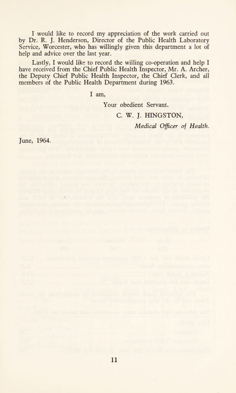 I would like to record my appreciation of the work carried out by Dr. R. J. Henderson, Director of the Public Health Laboratory Service, Worcester, who has willingly given this department a lot of help and advice over the last year. Lastly, I would like to record the willing co-operation and help I have received from the Chief Public Health Inspector, Mr. A. Archer, the Deputy Chief Public Health Inspector, the Chief Clerk, and all members of the Public Health Department during 1963. I am. Your obedient Servant, C. W. J. HINGSTON, Medical Officer of Health. June, 1964.