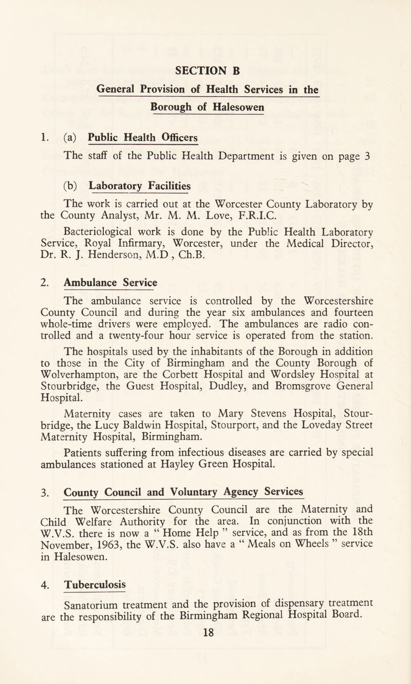 General Provision of Health Services in the Borough of Halesowen 1. (a) Public Health Officers The staff of the Public Health Department is given on page 3 (b) Laboratory Facilities The work is carried out at the Worcester County Laboratory by the County Analyst, Mr. M. M. Love, F.R.I.C. Bacteriological work is done by the Public Health Laboratory Service, Royal Infirmary, Worcester, under the Medical Director, Dr. R. J. Henderson, M.D, Ch.B. 2. Ambulance Service The ambulance service is controlled by the Worcestershire County Council and during the year six ambulances and fourteen whole-time drivers were employed. The ambulances are radio con- trolled and a twenty-four hour service is operated from the station. The hospitals used by the inhabitants of the Borough in addition to those in the City of Birmingham and the County Borough of Wolverhampton, are the Corbett Hospital and Wordsley Hospital at Stourbridge, the Guest Hospital, Dudley, and Bromsgrove General Hospital. Maternity cases are taken to Mary Stevens Hospital, Stour- bridge, the Lucy Baldwin Hospital, Stourport, and the Loveday Street Maternity Hospital, Birmingham. Patients suffering from infectious diseases are carried by special ambulances stationed at Hayley Green Hospital. 3. County Council and Voluntary Agency Services The Worcestershire County Council are the Maternity and Child Welfare Authority for the area. In conjunction with the W.V.S. there is now a “ Home Help ” service, and as from the 18th November, 1963, the W.V.S. also have a “ Meals on Wheels ” service in Halesowen. 4. Tuberculosis Sanatorium treatment and the provision of dispensary treatment are the responsibility of the Birmingham Regional Hospital Board.