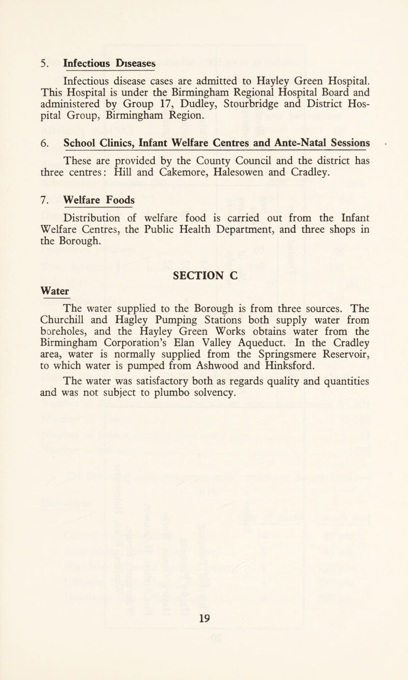 5. Infectious Diseases Infectious disease cases are admitted to Hayley Green Hospital. This Hospital is under the Birmingham Regional Hospital Board and administered by Group 17, Dudley, Stourbridge and District Hos- pital Group, Birmingham Region. 6. School Clinics, Infant Welfare Centres and Ante-Natal Sessions These are provided by the County Council and the district has three centres: Hill and Cakemore, Halesowen and Cradley. 7. Welfare Foods Distribution of welfare food is carried out from the Infant Welfare Centres, the Public Health Department, and three shops in the Borough. SECTION C Water The water supplied to the Borough is from three sources. The Churchill and Hagley Pumping Stations both supply water from boreholes, and the Hayley Green Works obtains water from the Birmingham Corporation’s Elan Valley Aqueduct. In the Cradley area, water is normally supplied from the Springsmere Reservoir, to which water is pumped from Ashwood and Hinksford. The water was satisfactory both as regards quality and quantities and was not subject to plumbo solvency.
