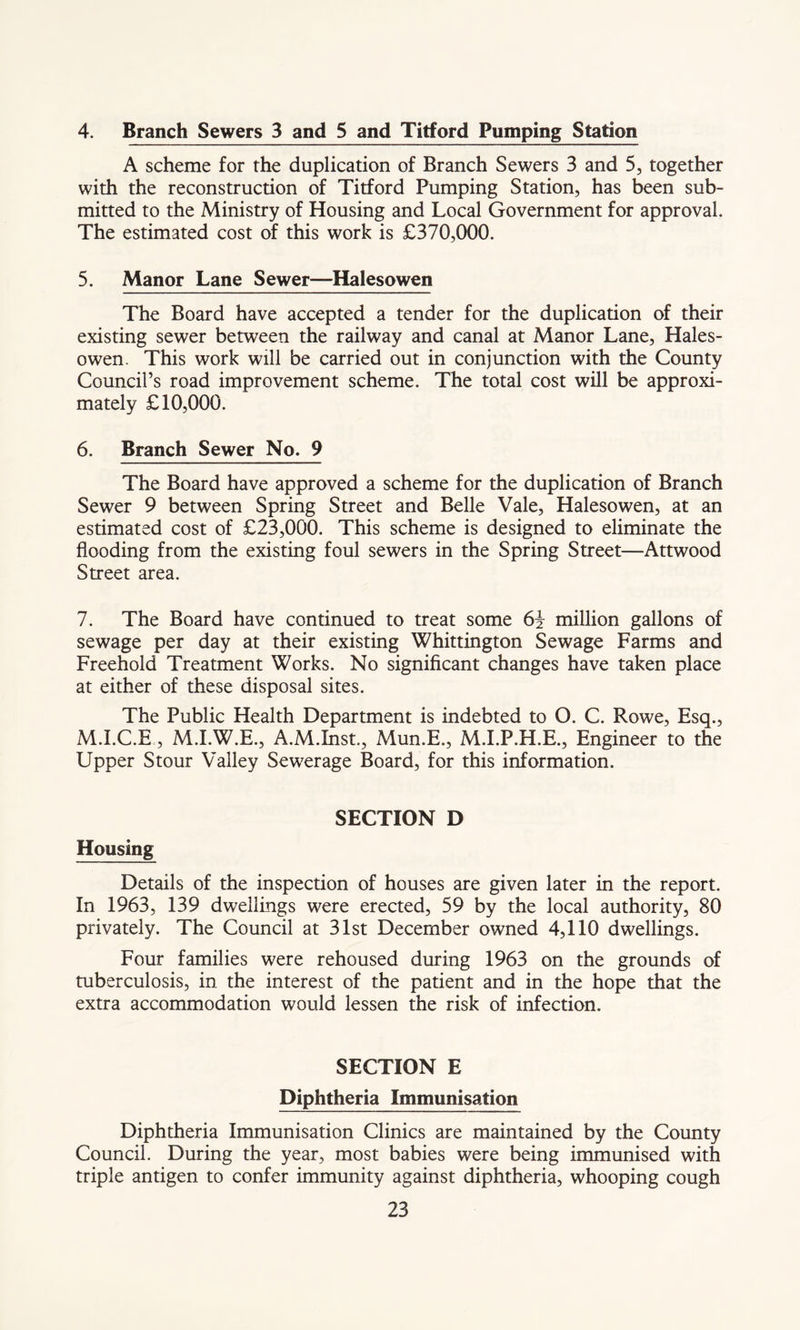 4. Branch Sewers 3 and 5 and Titford Pumping Station A scheme for the duplication of Branch Sewers 3 and 5, together with the reconstruction of Titford Pumping Station, has been sub- mitted to the Ministry of Housing and Local Government for approval. The estimated cost of this work is £370,000. 5. Manor Lane Sewer—Halesowen The Board have accepted a tender for the duplication of their existing sewer between the railway and canal at Manor Lane, Hales- owen. This work will be carried out in conjunction with the County Council’s road improvement scheme. The total cost will be approxi- mately £10,000. 6. Branch Sewer No. 9 The Board have approved a scheme for the duplication of Branch Sewer 9 between Spring Street and Belle Vale, Halesowen, at an estimated cost of £23,000. This scheme is designed to eliminate the flooding from the existing foul sewers in the Spring Street—Attwood Street area. 7. The Board have continued to treat some 6i million gallons of sewage per day at their existing Whittington Sewage Farms and Freehold Treatment Works. No significant changes have taken place at either of these disposal sites. The Public Health Department is indebted to O. C. Rowe, Esq., M.I.C.E, M.I.W.E., A.M.Inst., Mun.E., M.I.P.H.E., Engineer to the Upper Stour Valley Sewerage Board, for this information. SECTION D Housing Details of the inspection of houses are given later in the report. In 1963, 139 dwellings were erected, 59 by the local authority, 80 privately. The Council at 31st December owned 4,110 dwellings. Four families were rehoused during 1963 on the grounds of tuberculosis, in the interest of the patient and in the hope that the extra accommodation would lessen the risk of infection. SECTION E Diphtheria Immunisation Diphtheria Immunisation Clinics are maintained by the County Council. During the year, most babies were being immunised with triple antigen to confer immunity against diphtheria, whooping cough
