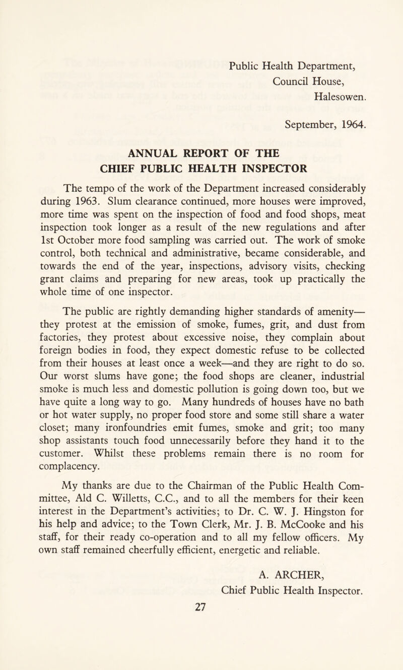 Public Health Department, Council House, Halesowen. September, 1964. ANNUAL REPORT OF THE CHIEF PUBLIC HEALTH INSPECTOR The tempo of the work of the Department increased considerably during 1963. Slum clearance continued, more houses were improved, more time was spent on the inspection of food and food shops, meat inspection took longer as a result of the new regulations and after 1st October more food sampling was carried out. The work of smoke control, both technical and administrative, became considerable, and towards the end of the year, inspections, advisory visits, checking grant claims and preparing for new areas, took up practically the whole time of one inspector. The public are rightly demanding higher standards of amenity— they protest at the emission of smoke, fumes, grit, and dust from factories, they protest about excessive noise, they complain about foreign bodies in food, they expect domestic refuse to be collected from their houses at least once a week—and they are right to do so. Our worst slums have gone; the food shops are cleaner, industrial smoke is much less and domestic pollution is going down too, but we have quite a long way to go. Many hundreds of houses have no bath or hot water supply, no proper food store and some still share a water closet; many ironfoundries emit fumes, smoke and grit; too many shop assistants touch food unnecessarily before they hand it to the customer. Whilst these problems remain there is no room for complacency. My thanks are due to the Chairman of the Public Health Com- mittee, Aid C. Willetts, C.C., and to all the members for their keen interest in the Department’s activities; to Dr. C. W. J. Hingston for his help and advice; to the Town Clerk, Mr. J. B. McCooke and his staff, for their ready co-operation and to all my fellow officers. My own staff remained cheerfully efficient, energetic and reliable. A. ARCHER, Chief Public Health Inspector.