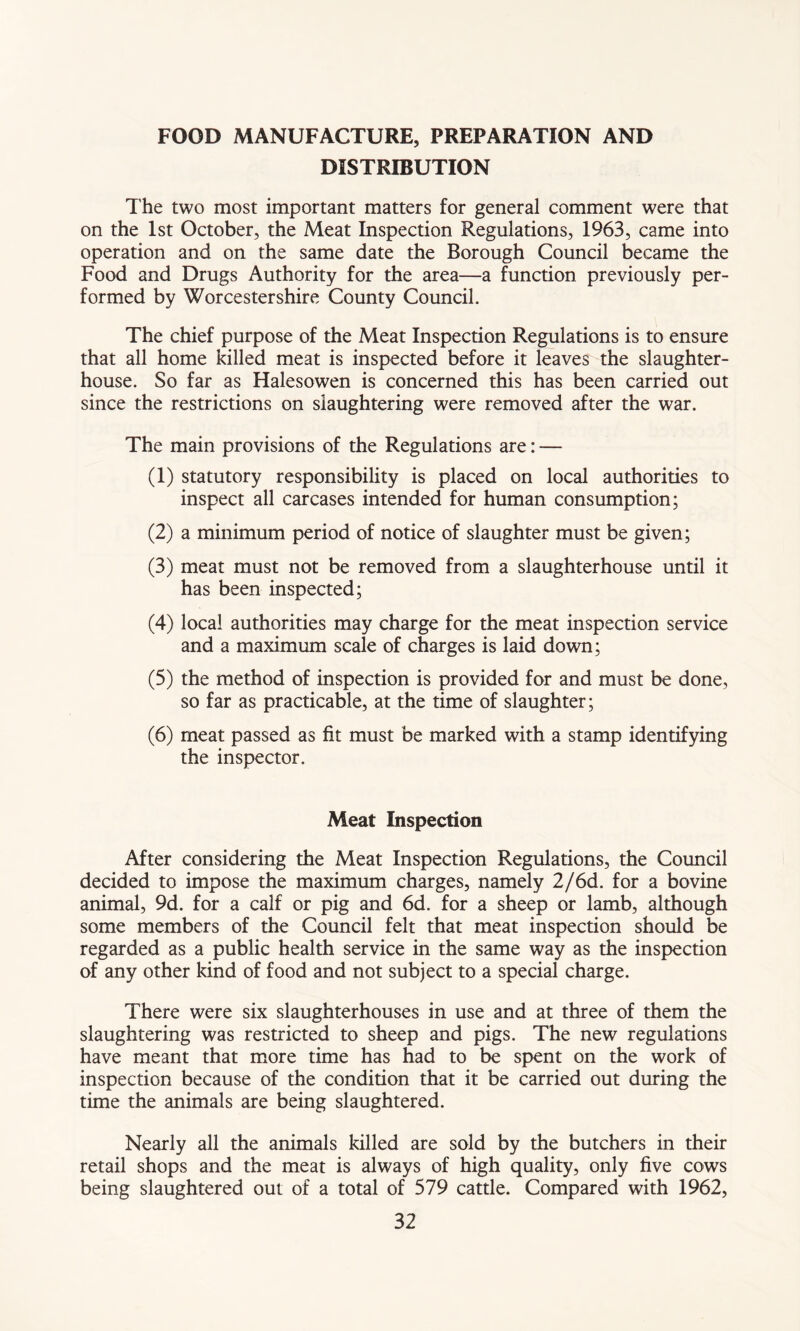 FOOD MANUFACTURE, PREPARATION AND DISTRIBUTION The two most important matters for general comment were that on the 1st October, the Meat Inspection Regulations, 1963, came into operation and on the same date the Borough Council became the Food and Drugs Authority for the area—a function previously per- formed by Worcestershire County Council. The chief purpose of the Meat Inspection Regulations is to ensure that all home killed meat is inspected before it leaves the slaughter- house. So far as Halesowen is concerned this has been carried out since the restrictions on slaughtering were removed after the war. The main provisions of the Regulations are: — (1) statutory responsibility is placed on local authorities to inspect all carcases intended for human consumption; (2) a minimum period of notice of slaughter must be given; (3) meat must not be removed from a slaughterhouse until it has been inspected; (4) local authorities may charge for the meat inspection service and a maximum scale of charges is laid down; (5) the method of inspection is provided for and must be done, so far as practicable, at the time of slaughter; (6) meat passed as fit must be marked with a stamp identifying the inspector. Meat Inspection After considering the Meat Inspection Regulations, the Council decided to impose the maximum charges, namely 2/6d. for a bovine animal, 9d. for a calf or pig and 6d. for a sheep or lamb, although some members of the Council felt that meat inspection should be regarded as a public health service in the same way as the inspection of any other kind of food and not subject to a special charge. There were six slaughterhouses in use and at three of them the slaughtering was restricted to sheep and pigs. The new regulations have meant that more time has had to be spent on the work of inspection because of the condition that it be carried out during the time the animals are being slaughtered. Nearly all the animals killed are sold by the butchers in their retail shops and the meat is always of high quality, only five cows being slaughtered out of a total of 579 cattle. Compared with 1962,