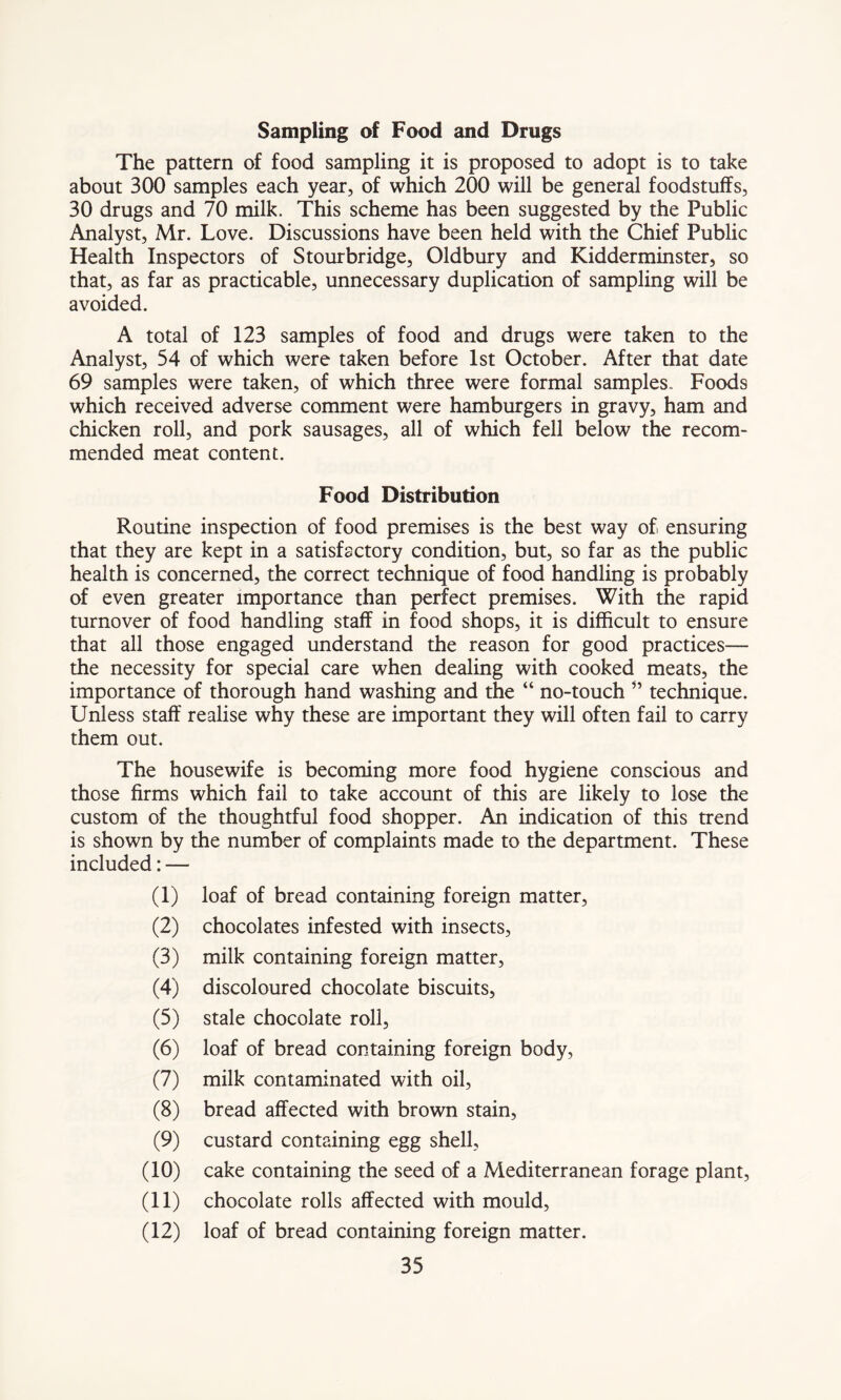 Sampling of Food and Drugs The pattern of food sampling it is proposed to adopt is to take about 300 samples each year, of which 200 will be general foodstuffs, 30 drugs and 70 milk. This scheme has been suggested by the Public Analyst, Mr. Love. Discussions have been held with the Chief Public Health Inspectors of Stourbridge, Oldbury and Kidderminster, so that, as far as practicable, unnecessary duplication of sampling will be avoided. A total of 123 samples of food and drugs were taken to the Analyst, 54 of which were taken before 1st October. After that date 69 samples were taken, of which three were formal samples.. Foods which received adverse comment were hamburgers in gravy, ham and chicken roll, and pork sausages, all of which fell below the recom- mended meat content. Food Distribution Routine inspection of food premises is the best way of, ensuring that they are kept in a satisfactory condition, but, so far as the public health is concerned, the correct technique of food handling is probably of even greater importance than perfect premises. With the rapid turnover of food handling staff in food shops, it is difficult to ensure that all those engaged understand the reason for good practices— the necessity for special care when dealing with cooked meats, the importance of thorough hand washing and the “ no-touch ” technique. Unless staff realise why these are important they will often fail to carry them out. The housewife is becoming more food hygiene conscious and those firms which fail to take account of this are likely to lose the custom of the thoughtful food shopper. An indication of this trend is shown by the number of complaints made to the department. These included: — (1) loaf of bread containing foreign matter, (2) chocolates infested with insects, (3) milk containing foreign matter, (4) discoloured chocolate biscuits, (5) stale chocolate roll, (6) loaf of bread containing foreign body, (7) milk contaminated with oil, (8) bread affected with brown stain, (9) custard containing egg shell, (10) cake containing the seed of a Mediterranean forage plant, (11) chocolate rolls affected with mould, (12) loaf of bread containing foreign matter.