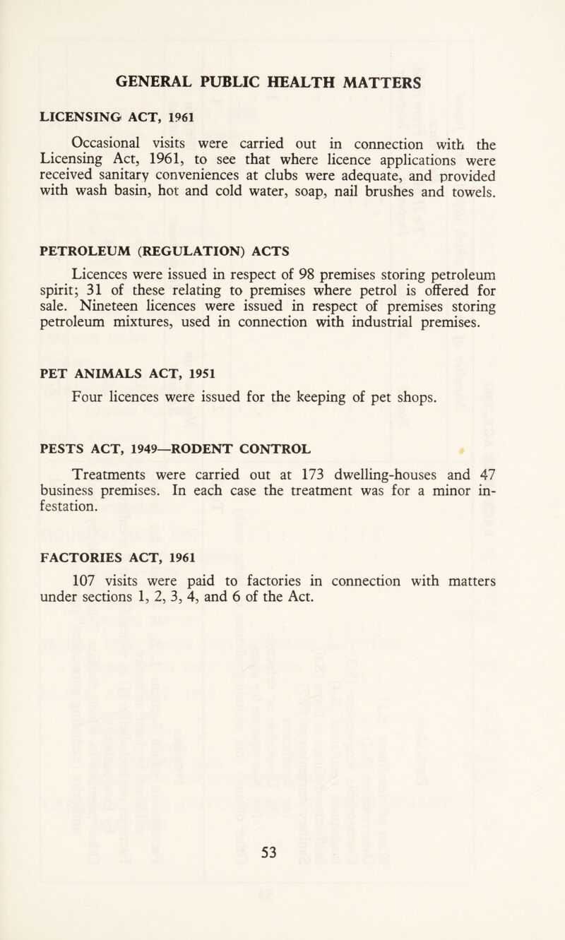 GENERAL PUBLIC HEALTH MATTERS LICENSING ACT, 1961 Occasional visits were carried out in connection with the Licensing Act, 1961, to see that where licence applications were received sanitary conveniences at clubs were adequate, and provided with wash basin, hot and cold water, soap, nail brushes and towels. PETROLEUM (REGULATION) ACTS Licences were issued in respect of 98 premises storing petroleum spirit; 31 of these relating to premises where petrol is offered for sale. Nineteen licences were issued in respect of premises storing petroleum mixtures, used in connection with industrial premises. PET ANIMALS ACT, 1951 Four licences were issued for the keeping of pet shops. PESTS ACT, 1949—RODENT CONTROL Treatments were carried out at 173 dwelling-houses and 47 business premises. In each case the treatment was for a minor in- festation. FACTORIES ACT, 1961 107 visits were paid to factories in connection with matters under sections 1, 2, 3, 4, and 6 of the Act.