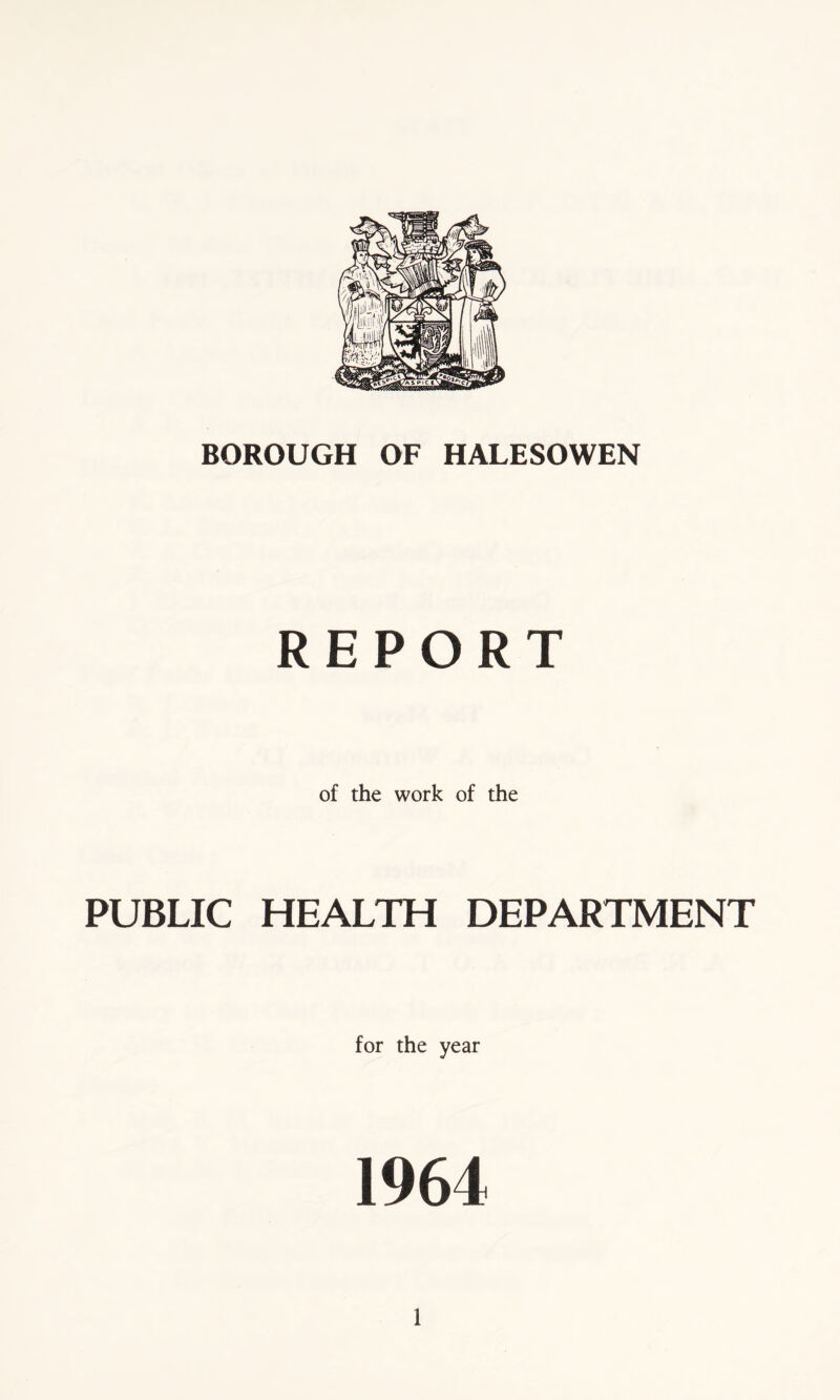 BOROUGH OF HALESOWEN REPORT of the work of the PUBLIC HEALTH DEPARTMENT for the year 1964