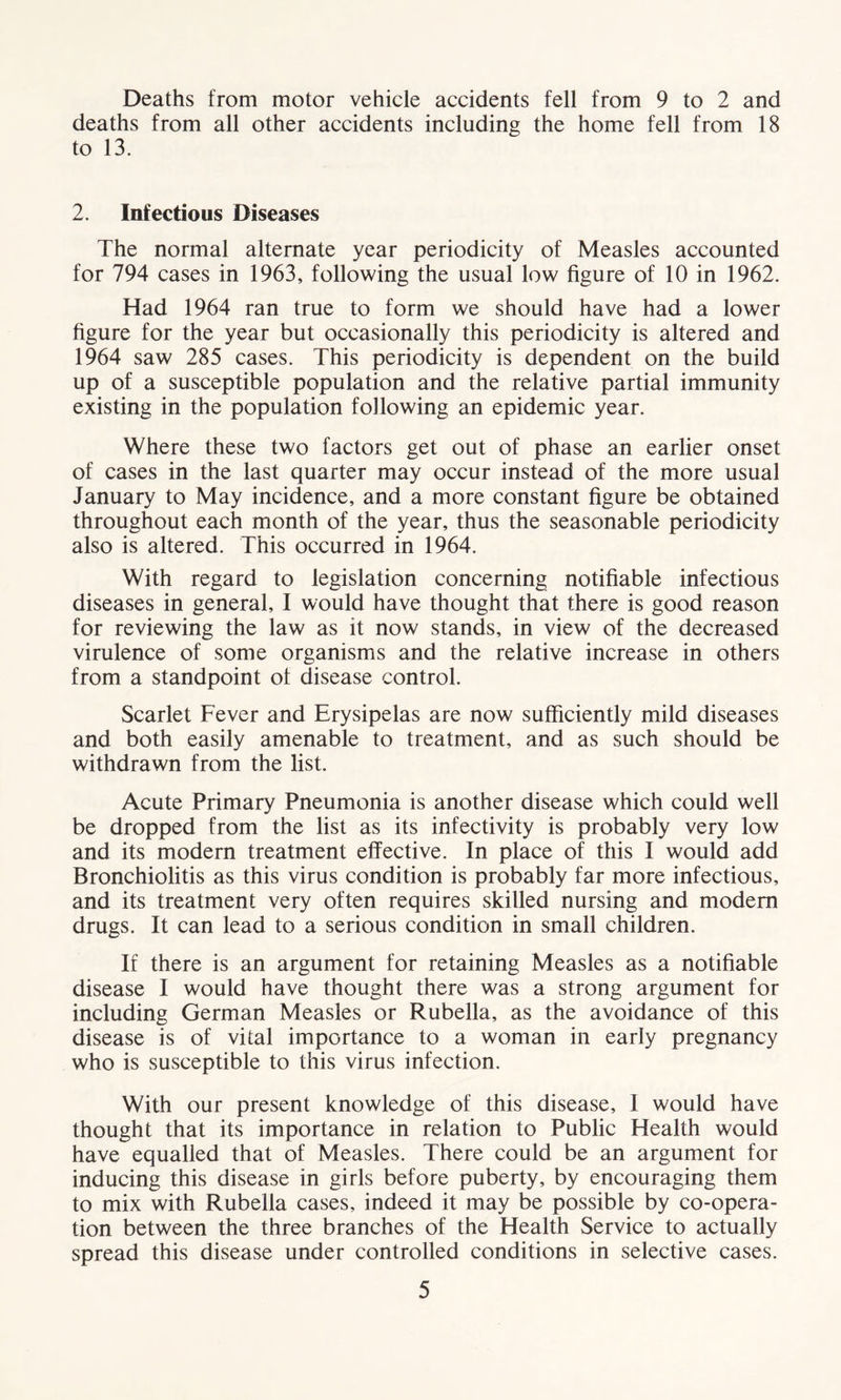 Deaths from motor vehicle accidents fell from 9 to 2 and deaths from all other accidents including the home fell from 18 to 13. 2. Infectious Diseases The normal alternate year periodicity of Measles accounted for 794 cases in 1963, following the usual low figure of 10 in 1962. Had 1964 ran true to form we should have had a lower figure for the year but occasionally this periodicity is altered and 1964 saw 285 cases. This periodicity is dependent on the build up of a susceptible population and the relative partial immunity existing in the population following an epidemic year. Where these two factors get out of phase an earlier onset of cases in the last quarter may occur instead of the more usual January to May incidence, and a more constant figure be obtained throughout each month of the year, thus the seasonable periodicity also is altered. This occurred in 1964. With regard to legislation concerning notifiable infectious diseases in general, I would have thought that there is good reason for reviewing the law as it now stands, in view of the decreased virulence of some organisms and the relative increase in others from a standpoint of disease control. Scarlet Fever and Erysipelas are now sufficiently mild diseases and both easily amenable to treatment, and as such should be withdrawn from the list. Acute Primary Pneumonia is another disease which could well be dropped from the list as its infectivity is probably very low and its modern treatment effective. In place of this I would add Bronchiolitis as this virus condition is probably far more infectious, and its treatment very often requires skilled nursing and modem drugs. It can lead to a serious condition in small children. If there is an argument for retaining Measles as a notifiable disease I would have thought there was a strong argument for including German Measles or Rubella, as the avoidance of this disease is of vital importance to a woman in early pregnancy who is susceptible to this virus infection. With our present knowledge of this disease, I would have thought that its importance in relation to Public Health would have equalled that of Measles. There could be an argument for inducing this disease in girls before puberty, by encouraging them to mix with Rubella cases, indeed it may be possible by co-opera- tion between the three branches of the Health Service to actually spread this disease under controlled conditions in selective cases.