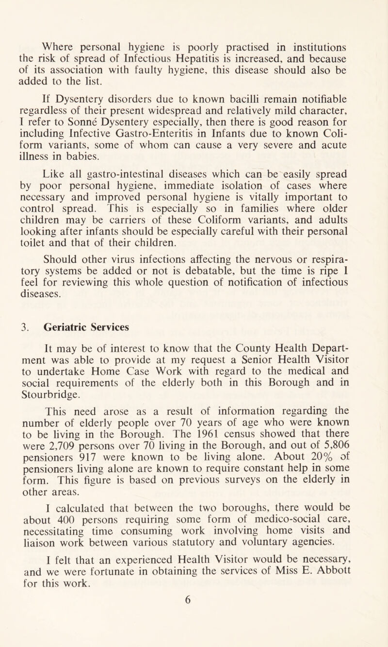 Where personal hygiene is poorly practised in institutions the risk of spread of Infectious Hepatitis is increased, and because of its association with faulty hygiene, this disease should also be added to the list. If Dysentery disorders due to known bacilli remain notifiable regardless of their present widespread and relatively mild character, I refer to Sonne Dysentery especially, then there is good reason for including Infective Gastro-Enteritis in Infants due to known Coli- form variants, some of whom can cause a very severe and acute illness in babies. Like all gastro-intestinal diseases which can be easily spread by poor personal hygiene, immediate isolation of cases where necessary and improved personal hygiene is vitally important to control spread. This is especially so in families where older children may be carriers of these Coliform variants, and adults looking after infants should be especially careful with their personal toilet and that of their children. Should other virus infections affecting the nervous or respira- tory systems be added or not is debatable, but the time is ripe 1 feel for reviewing this whole question of notification of infectious diseases. 3. Geriatric Services It may be of interest to know that the County Health Depart- ment was able to provide at my request a Senior Health Visitor to undertake Home Case Work with regard to the medical and social requirements of the elderly both in this Borough and in Stourbridge. This need arose as a result of information regarding the number of elderly people over 70 years of age who were known to be living in the Borough. The 1961 census showed that there were 2,709 persons over 70 living in the Borough, and out of 5,806 pensioners 917 were known to be living alone. About 20% of pensioners living alone are known to require constant help in some form. This figure is based on previous surveys on the elderly in other areas. I calculated that between the two boroughs, there would be about 400 persons requiring some form of medico-social care, necessitating time consuming work involving home visits and liaison work between various statutory and voluntary agencies. I felt that an experienced Health Visitor would be necessary, and we were fortunate in obtaining the services of Miss E. Abbott for this work.